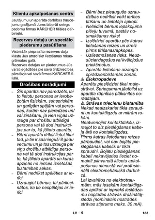 – 6 
Jautājumu un aparāta darbības traucē-jumu 
gadījumā Jums labprāt sniegs 
padomu firmas KÄRCHER filiāles dar-binieki. 
Visbiežāk pieprasīto rezerves daļu 
klāstu Jūs atradīsiet lietošanas rokas-grāmatas 
galā. 
Rezerves detaļas un piederumus Jūs 
varat iegādāties pie sava tirdzniecības 
pārstāvja vai savā firmas KÄRCHER fi-liālē. 
– Šis aparāts nav paredzēts, lai 
to lietotu personas ar ierobe-žotām 
fiziskām, sensoriskām 
un garīgām spējām vai perso-nas, 
kurām nav pieredzes un/ 
vai zināšanu, ja vien viņas uz-rauga 
par drošību atbildīgā 
persona vai tā dod instrukci-jas 
par to, kā jālieto aparāts. 
– Bērni aparātu drīkst lietot tikai 
tad, ja tie ir sasnieguši 8 gadu 
vecumu un ja tos uzrauga par 
viņu drošību atbildīga perso-na 
vai tā dod instrukcijas par 
to, kā jālieto aparāts un kuras 
apzinās no ierīces izrietošās 
bīstamības sekas. 
– Bērni nedrīkst spēlēties ar ie-rīci. 
– Uzraugiet bērnus, lai pārlieci-nātos, 
ka tie nespēlējas ar ie-rīci. 
– Bērni bez pieaugušo uzrau-dzības 
nedrīkst veikt ierīces 
tīrīšanu un lietotāja apkopi. 
– Nelaidiet bērnus iepakojuma 
plēvju tuvumā, pastāv no-smakšanas 
risks! 
– Izslēdziet aparātu pēc katras 
lietošanas reizes un ikreiz 
pirms tīrīšanas/apkopes. 
– Uzliesmošanas risks. Neuz-sūciet 
degošus vai kvēlojošus 
priekšmetus. 
– Aparāta lietošana aizliegta 
sprādzienbīstamās zonās. 
 Elektropadeve 
Aparātu pieslēdziet tikai maiņ-strāvai. 
Spriegumam jāatbilst uz 
aparāta rūpnīcas plāksnītes no-rādītajam. 
 Strāvas triecienu bīstamība 
Nekad neaizskariet tīkla spraud-ni 
un kontaktligzdu ar mitrām ro-kām. 
Neatvienojiet kontaktdakšu, iz-raujot 
to aiz pieslēgšanas kabe-ļa 
ārā no kontaktligzdas. 
Pirms katras lietošanas reizes 
pārbaudiet, vai nav bojāts pie-slēgšanas 
kabelis ar tīkla 
spraudni. Bojātu pieslēgšanas 
kabeli nekavējoties lieciet no-mainīt 
pilnvarotā klientu apkal-pošanas 
dienestā vai profesio-nālā 
elektromehāniskā darbnī-cā. 
Lai izvairītos no elektrotrau-mām, 
mēs iesakām kontaktligz-das 
aprīkot ar iepriekš ieslēdza-mu 
noplūdes strāvas drošinātāj-slēdzi 
(nominālais nostrādes 
strāvas stiprums maks. 30 mA). 
Klientu apkalpošanas centrs 
Rezerves detaļu un speciālo 
piederumu pasūtīšana 
Drošības norādījumi 
LV 183 
 