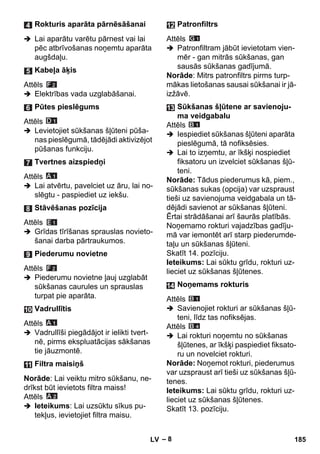 – 8 
 Lai aparātu varētu pārnest vai lai 
pēc atbrīvošanas noņemtu aparāta 
augšdaļu. 
Attēls 
 Elektrības vada uzglabāšanai. 
Attēls 
 Levietojiet sūkšanas šļūteni pūša-nas 
pieslēgumā, tādējādi aktivizējot 
pūšanas funkciju. 
Attēls 
 Lai atvērtu, pavelciet uz āru, lai no-slēgtu 
- paspiediet uz iekšu. 
Attēls 
 Grīdas tīrīšanas sprauslas novieto-šanai 
darba pārtraukumos. 
Attēls 
 Piederumu novietne ļauj uzglabāt 
sūkšanas caurules un sprauslas 
turpat pie aparāta. 
Attēls 
 Vadrullīši piegādājot ir ielikti tvert-nē, 
pirms ekspluatācijas sākšanas 
tie jāuzmontē. 
Norāde: Lai veiktu mitro sūkšanu, ne-drīkst 
būt ievietots filtra maiss! 
Attēls 
 Ieteikums: Lai uzsūktu sīkus pu-tekļus, 
ievietojiet filtra maisu. 
Attēls 
 Patronfiltram jābūt ievietotam vien-mēr 
- gan mitrās sūkšanas, gan 
sausās sūkšanas gadījumā. 
Norāde: Mitrs patronfiltrs pirms turp-mākas 
lietošanas sausai sūkšanai ir jā-izžāvē. 
Attēls 
 Iespiediet sūkšanas šļūteni aparāta 
pieslēgumā, tā nofiksēsies. 
 Lai to izņemtu, ar īkšķi nospiediet 
fiksatoru un izvelciet sūkšanas šļū-teni. 
Norāde: Tādus piederumus kā, piem., 
sūkšanas sukas (opcija) var uzspraust 
tieši uz savienojuma veidgabala un tā-dējādi 
savienot ar sūkšanas šļūteni. 
Ērtai strādāšanai arī šaurās platībās. 
Noņemamo rokturi vajadzības gadīju-mā 
var iemontēt arī starp piederumde-taļu 
un sūkšanas šļūteni. 
Skatīt 14. pozīciju. 
Ieteikums: Lai sūktu grīdu, rokturi uz-lieciet 
uz sūkšanas šļūtenes. 
Attēls 
 Savienojiet rokturi ar sūkšanas šļū-teni, 
līdz tas nofiksējas. 
Attēls 
 Lai rokturi noņemtu no sūkšanas 
šļūtenes, ar īkšķi paspiediet fiksato-ru 
un novelciet rokturi. 
Norāde: Noņemot rokturi, piederumus 
var uzspraust arī tieši uz sūkšanas šļū-tenes. 
Ieteikums: Lai sūktu grīdu, rokturi uz-lieciet 
uz sūkšanas šļūtenes. 
Skatīt 13. pozīciju. 
Rokturis aparāta pārnēsāšanai 
Kabeļa āķis 
Pūtes pieslēgums 
Tvertnes aizspiedņi 
Stāvēšanas pozīcija 
Piederumu novietne 
Vadrullītis 
Filtra maisiņš 
Patronfiltrs 
Sūkšanas šļūtene ar savienoju-ma 
veidgabalu 
Noņemams rokturis 
LV 185 
 