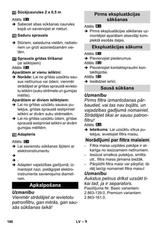 – 9 
Attēls 
 Salieciet abas sūkšanas caurules 
kopā un savienojiet ar rokturi. 
 Stūriem, salaiduma vietām, radiato-riem 
un grūti aizsniedzamām vie-tām. 
Attēls 
Aparātiem ar vienu ieliktni: 
 Norāde: Lai no grīdas uzsūktu sau-sus 
netīrumus vai ūdeni, vienmēr 
strādājiet ar grīdas sprauslā ievieto-tu 
ieliktni (suku strēmele un gumijas 
mēlīte). 
Aparātiem ar diviem ieliktņiem: 
 Lai no grīdas uzsūktu sausus pu-tekļus, 
grīdas sprauslā iestipriniet 
ieliktni ar divām suku strēmelēm. 
 Lai no grīdas uzsūktu ūdeni, grīdas 
sprauslā iestipriniet ieliktni ar divām 
gumijas mēlītēm. 
Attēls 
 Lai savienotu sūkšanas šļūteni ar 
elektroinstrumentu 
 
 . 
 Adapteri vajadzības gadījumā, iz-mantojot 
nazi, pielāgojiet elektro-instrumenta 
savienojuma diamet-ram. 
Uzmanību 
Vienmēr strādājiet ar ievietotu 
patronfiltru, gan mitrās, gan sau-sās 
sūkšanas laikā! 
Attēls 
 Pirms ekspluatācijas sākšanas uz-montējiet 
aparātam atsevišķi kom-plektā 
esošās daļas. 
Attēls 
 Pievienojiet piederumus. 
Attēls 
 Pievienojiet kontaktspraudni kon-taktligzdai. 
Attēls 
 Ieslēdziet ierīci. 
Uzmanību 
Pirms filtra izmantošanas pār-baudiet, 
vai tas nav bojāts, un 
vajadzības gadījumā nomainiet. 
Strādājiet tikai ar sausu patron-filtru! 
Attēls 
 Ieteikums: Lai uzsūktu sīkus pu-tekļus, 
ievietojiet filtra maisu. 
– Filtra maisa uzpildes pakāpe ir at-karīga 
no iesūcamiem netīrumiem. 
– Iesūcot smalkos putekļus, smiltis 
utt., filtra maiss jāmaina biežāk. 
– Pārpildīti filtra maisi var pārplīst, tā-dēļ 
laicīgi nomainiet filtra maisu! 
Uzmanību 
Aukstus pelnus drīkst uzsūkt ti-kai 
tad, ja ir separators. 
Pasūtījuma Nr. Basic variantam: 
2.863-139.0, Premium variantam: 
2.863-161.0. 
Sūcējcaurules 2 x 0,5 m 
Saduru sprausla 
Sprausla grīdas tīrīšanai 
(ar ieliktņiem) 
Adapteris 
Apkalpošana 
Pirms ekspluatācijas 
sākšanas 
Ekspluatācijas sākums 
Sausā sūkšana 
Norādījumi par filtra maisiem 
186 LV 
 
