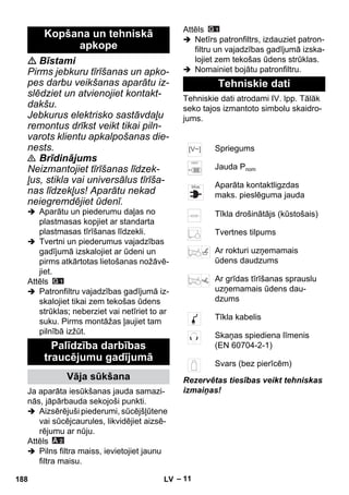– 11 
 Bīstami 
Pirms jebkuru tīrīšanas un apko-pes 
darbu veikšanas aparātu iz-slēdziet 
un atvienojiet kontakt-dakšu. 
Jebkurus elektrisko sastāvdaļu 
remontus drīkst veikt tikai piln-varots 
klientu apkalpošanas die-nests. 
 Brīdinājums 
Neizmantojiet tīrīšanas līdzek-ļus, 
stikla vai universālus tīrīša-nas 
līdzekļus! Aparātu nekad 
neiegremdējiet ūdenī. 
 Aparātu un piederumu daļas no 
plastmasas kopjiet ar standarta 
plastmasas tīrīšanas līdzekli. 
 Tvertni un piederumus vajadzības 
gadījumā izskalojiet ar ūdeni un 
pirms atkārtotas lietošanas nožāvē-jiet. 
Attēls 
 Patronfiltru vajadzības gadījumā iz-skalojiet 
tikai zem tekošas ūdens 
strūklas; neberziet vai netīriet to ar 
suku. Pirms montāžas ļaujiet tam 
pilnībā izžūt. 
Ja aparāta iesūkšanas jauda samazi-nās, 
jāpārbauda sekojoši punkti. 
 Aizsērējuši piederumi, sūcējšļūtene 
vai sūcējcaurules, likvidējiet aizsē-rējumu 
ar nūju. 
Attēls 
 Pilns filtra maiss, ievietojiet jaunu 
filtra maisu. 
Attēls 
 Netīrs patronfiltrs, izdauziet patron-filtru 
un vajadzības gadījumā izska-lojiet 
zem tekošas ūdens strūklas. 
 Nomainiet bojātu patronfiltru. 
Tehniskie dati atrodami IV. lpp. Tālāk 
seko tajos izmantoto simbolu skaidro-jums. 
Rezervētas tiesības veikt tehniskas 
izmaiņas! 
Kopšana un tehniskā 
apkope 
Palīdzība darbības 
traucējumu gadījumā 
Vāja sūkšana 
Tehniskie dati 
Spriegums 
Jauda Pnom 
Aparāta kontaktligzdas 
maks. pieslēguma jauda 
Tīkla drošinātājs (kūstošais) 
Tvertnes tilpums 
Ar rokturi uzņemamais 
ūdens daudzums 
Ar grīdas tīrīšanas sprauslu 
uzņemamais ūdens dau-dzums 
Tīkla kabelis 
Skaņas spiediena līmenis 
(EN 60704-2-1) 
Svars (bez pierīcēm) 
188 LV 
 