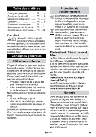 Français 
– 5 
Cher client, 
Lire cette notice originale 
avant la première utilisation 
de votre appareil, se comporter selon 
ce qu'elle requièrt et la conserver pour 
une utilisation ultérieure ou pour le pro-priétaire 
futur. 
L'appareil est conçu pour une aspira-tion 
multi-usages, conformément aux 
descriptions et consignes de sécurité 
stipulées dans ce manuel d'utilisation. 
Cet appareil ne doit être utilisé que 
pour un usage domestique. 
– Protéger l'appareil de la pluie. Ne 
pas l'entreposer à extérieur. 
– Il est interdit d'aspirer des cendres 
et de la suie avec cet appareil. 
N'utiliser l'aspirateur qu'en association 
avec : 
– le sac de filtrage original. 
– des pièces de rechange, acces-soires 
ou accessoires spéciaux ori-ginaux. 
Le fabricant décline toute responsabili-té 
en cas de dommages dus à une uti-lisation 
non conforme ou incorrecte de 
l'appareil. 
Les matériaux constitutifs de l’em-ballage 
sont recyclables. Ne pas je-ter 
les emballages dans les or-dures 
ménagères, mais les re-mettre 
à un système de recyclage. 
Les appareils usés contiennent 
des matériaux précieux recy-clables 
lesquels doivent être ap-portés 
à un système de recy-clage. 
Pour cette raison, utilisez 
des systèmes de collecte adé-quats 
afin d'éliminer les appareils 
usés. 
Le filtre et le sac du filtre sont fabriqués 
en matériaux recyclables. 
S'ils ne contiennent aucune substance 
aspirée dont l'élimination est interdite 
dans les déchets ménagers, vous pou-vez 
les jeter dans les déchets ordi-naires. 
Instructions relatives aux ingré-dients 
(REACH) 
Les informations actuelles relatives 
aux ingrédients se trouvent sous : 
www.kaercher.com/REACH 
Dans chaque pays, les conditions de 
garantie en vigueur sont celles pu-bliées 
par notre société de distribution 
responsable. Nous éliminons gratuite-ment 
d’éventuelles pannes sur l’appa-reil 
au cours de la durée de la garantie, 
dans la mesure où une erreur de maté-riau 
ou de fabrication en sont la cause. 
En cas de recours en garantie, il faut 
s'adresser avec le bon d’achat au re-vendeur 
respectif ou au prochain ser-vice 
après-vente. 
Table des matières 
Consignes générales . . . . . . . . FR . . .5 
Consignes de sécurité . . . . . . . FR . . .6 
Description de l’appareil. . . . . . FR . . .7 
Utilisation . . . . . . . . . . . . . . . . . FR . . .9 
Entretien et maintenance . . . . . FR . . 11 
Assistance en cas de panne . . FR . . 11 
Caractéristiques techniques. . . FR . .12 
Consignes générales 
Utilisation conforme 
Protection de 
l’environnement 
Elimination du filtre et du sac du 
filtre 
Garantie 
FR 19 
 