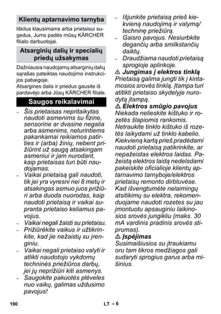 – 6 
Iškilus klausimams arba prietaisui su-gedus, 
Jums padės mūsų KÄRCHER 
filialo darbuotojai. 
Dažniausia naudojamų atsarginių dalių 
sąrašas pateiktas naudojimo instrukci-jos 
pabaigoje. 
Atsargines dalis ir priedus gausite iš 
pardavėjo arba Jūsų KÄRCHER filiale. 
– Šis prietaisas nepritaikytas 
naudoti asmenims su fizine, 
sensorine ar dvasine negalia 
arba asmenims, neturintiems 
pakankamai reikiamos patir-ties 
ir (arba) žinių, nebent pri-žiūrint 
už saugą atsakingam 
asmeniui ir jam nurodant, 
kaip prietaisas turi būti nau-dojamas. 
– Vaikai prietaisą gali naudoti, 
tik jei yra vyresni nei 8 metų ir 
atsakingas asmuo juos prižiū-ri 
arba duoda nuorodas, kaip 
naudoti prietaisą ir vaikai su-pranta 
prietaiso keliamus pa-vojus. 
– Vaikai negali žaisti su prietaisu. 
– Prižiūrėkite vaikus ir užtikrin-kite, 
kad jie nežaistų su įren-giniu. 
– Vaikai negali prietaiso valyti ir 
atlikti naudotojo vykdomų 
techninės priežiūros darbų, 
jei jų neprižiūri kiti asmenys. 
– Saugokite pakuotės plėveles 
nuo vaikų, galimas uždusimo 
pavojus! 
– Išjunkite prietaisą prieš kie-kvieną 
naudojimą ir valymą/ 
techninę priežiūrą. 
– Gaisro pavojus. Nesiurbkite 
degančių arba smilkstančių 
daiktų. 
– Draudžiama naudoti prietaisą 
sprogioje aplinkoje. 
 Jungimas į elektros tinklą 
Prietaisą galima jungti tik į kinta-mosios 
srovės tinklą. Įtampa turi 
atitikti prietaiso skydelyje nuro-dytą 
įtampą. 
 Elektros smūgio pavojus 
Niekada nelieskite kištuko ir ro-zetės 
šlapiomis rankomis. 
Netraukite tinklo kištuko iš roze-tės 
laikydami už tinklo kabelio. 
Kiekvieną kartą prieš pradėdami 
naudoti prietaisą patikrinkite, ar 
nepažeistas elektros laidas. Pa-žeistą 
elektros laidą nedelsdami 
pakeiskite oficialioje klientų ap-tarnavimo 
tarnyboje/elektros 
prietaisų remonto dirbtuvėse. 
Kad išvengtumėte nelaimingų 
atsitikimų su elektra, rekomen-duojame 
naudoti rozetes su jau 
įmontuotu apsauginiu laikino-sios 
srovės jungikliu (maks. 30 
mA vardinis pradinis srovės sti-prumas). 
 Įspėjimas 
Susimaišiusios su įtraukiamu 
oru tam tikros medžiagos gali 
sudaryti sprogius garus arba mi-šinius. 
Klientų aptarnavimo tarnyba 
Atsarginių dalių ir specialių 
priedų užsakymas 
Saugos reikalavimai 
190 LT 
 