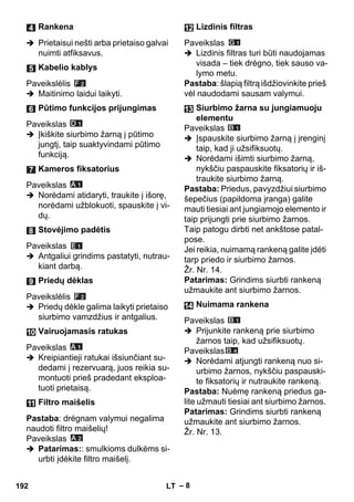 – 8 
 Prietaisui nešti arba prietaiso galvai 
nuimti atfiksavus. 
Paveikslėlis 
 Maitinimo laidui laikyti. 
Paveikslas 
 Įkiškite siurbimo žarną į pūtimo 
jungtį, taip suaktyvindami pūtimo 
funkciją. 
Paveikslas 
 Norėdami atidaryti, traukite į išorę, 
norėdami užblokuoti, spauskite į vi-dų. 
Paveikslas 
 Antgaliui grindims pastatyti, nutrau-kiant 
darbą. 
Paveikslėlis 
 Priedų dėkle galima laikyti prietaiso 
siurbimo vamzdžius ir antgalius. 
Paveikslas 
 Kreipiantieji ratukai išsiunčiant su-dedami 
į rezervuarą, juos reikia su-montuoti 
prieš pradedant eksploa-tuoti 
prietaisą. 
Pastaba: drėgnam valymui negalima 
naudoti filtro maišelių! 
Paveikslas 
 Patarimas:: smulkioms dulkėms si-urbti 
įdėkite filtro maišelį. 
Paveikslas 
 Lizdinis filtras turi būti naudojamas 
visada – tiek drėgno, tiek sauso va-lymo 
metu. 
Pastaba: šlapią filtrą išdžiovinkite prieš 
vėl naudodami sausam valymui. 
Paveikslas 
 Įspauskite siurbimo žarną į įrenginį 
taip, kad ji užsifiksuotų. 
 Norėdami išimti siurbimo žarną, 
nykščiu paspauskite fiksatorių ir iš-traukite 
siurbimo žarną. 
Pastaba: Priedus, pavyzdžiui siurbimo 
šepečius (papildoma įranga) galite 
mauti tiesiai ant jungiamojo elemento ir 
taip prijungti prie siurbimo žarnos. 
Taip patogu dirbti net ankštose patal-pose. 
Jei reikia, nuimamą rankeną galite įdėti 
tarp priedo ir siurbimo žarnos. 
Žr. Nr. 14. 
Patarimas: Grindims siurbti rankeną 
užmaukite ant siurbimo žarnos. 
Paveikslas 
 Prijunkite rankeną prie siurbimo 
žarnos taip, kad užsifiksuotų. 
Paveikslas 
 Norėdami atjungti rankeną nuo si-urbimo 
žarnos, nykščiu paspauski-te 
fiksatorių ir nutraukite rankeną. 
Pastaba: Nuėmę rankeną priedus ga-lite 
užmauti tiesiai ant siurbimo žarnos. 
Patarimas: Grindims siurbti rankeną 
užmaukite ant siurbimo žarnos. 
Žr. Nr. 13. 
Rankena 
Kabelio kablys 
Pūtimo funkcijos prijungimas 
Kameros fiksatorius 
Stovėjimo padėtis 
Priedų dėklas 
Vairuojamasis ratukas 
Filtro maišelis 
Lizdinis filtras 
Siurbimo žarna su jungiamuoju 
elementu 
Nuimama rankena 
192 LT 
 