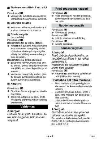 – 9 
Paveikslas 
 Vieną į kitą sukiškite abu siurbimo 
vamzdžius ir sujunkite su rankena. 
 Kraštams, siūlėms, radiatoriams ir 
sunkiai prieinamoms zonoms. 
Paveikslas 
Įrenginiams tik su vienu įdėklu: 
 Pastaba: Sausiems nešvarumams 
arba vandeniui nuo grindų siurbti 
būtinai naudokite grindų antgalio 
įdėklą (šepetėlio juostelę arba gu-minį 
apvadėlį). 
Įrenginiams su dviem įdėklais: 
 Sausiems nešvarumams nuo grin-dų 
siurbti į grindų antgalį sumontuo-kite 
įdėklą su dviem šepetėlių juos-telėmis. 
 Vandeniui nuo grindų siurbti į grin-dų 
antgalį sumontuokite įdėklą su 
dviem guminiais apvadėliais. 
Paveikslas 
 Siurbimo žarnai sujungti su elektri-niu 
įrankiu 
 Jei reikia, adapterį su peiliu pride-rinkite 
prie elektrinio įrankio jungties 
skersmens. 
Atsargiai 
Dirbkite tik su įdėtu kasetiniu fil-tru, 
tiek drėgnam, tiek sausam 
valymui! 
Paveikslas 
 Prieš pradėdami naudoti prietaisą, 
sumontuokite kartu patiektas atski-ras 
dalis. 
Paveikslas 
 Pritvirtinkite priedus. 
Paveikslas 
 Įkiškite elektros laido kištuką. 
Paveikslas 
 Įjunkite prietaisą. 
Atsargiai 
Prieš dirbdami patikrinkite, ar 
nepažeistas filtras ir, jei reikia, 
pakeiskite jį. 
Naudokite tik sausam valymui 
skirtą filtro kasetę. 
Paveikslas 
 Patarimas:: smulkioms dulkėms si-urbti 
įdėkite filtro maišelį. 
– Filtro maišelio užpildymo lygis pri-klauso 
nuo to, kokie nešvarumai si-urbiami. 
– Siurbiant smulkias dulkes, smėlį ir 
pan., filtro maišelis turi būti keičia-mas 
dažniau. 
– Užsikimšę filtro maišeliai gali su-trūkti, 
todėl laiku keiskite filtro mai-šelį! 
Atsargiai 
Siurbdami atvėsusius pelenus 
būtinai naudokite atskyriklį. 
Bazinės komplektacijos užsakymo Nr.: 
2.863-139.0, ypatingos komplektaci-jos: 
2.863-161.0. 
Siurbimo vamzdžiai - 2 vnt. x 0,5 
m 
Siaurasis antgalis 
Grindų antgalis 
(su priedais) 
Adapteris 
Valdymas 
Prieš pradedant naudoti 
Naudojimo pradžia 
Sausas valymas 
Pastabos dėl filtro maišelio 
LT 193 
 