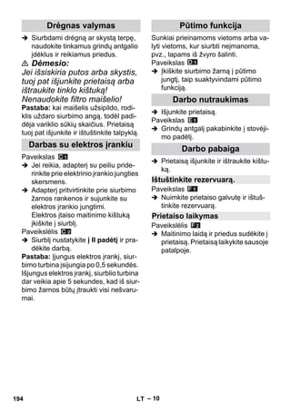– 10 
 Siurbdami drėgną ar skystą terpę, 
naudokite tinkamus grindų antgalio 
įdėklus ir reikiamus priedus. 
 Dėmesio: 
Jei išsiskiria putos arba skystis, 
tuoj pat išjunkite prietaisą arba 
ištraukite tinklo kištuką! 
Nenaudokite filtro maišelio! 
Pastaba: kai maišelis užsipildo, rodi-klis 
uždaro siurbimo angą, todėl padi-dėja 
variklio sūkių skaičius. Prietaisą 
tuoj pat išjunkite ir ištuštinkite talpyklą. 
Paveikslas 
 Jei reikia, adapterį su peiliu pride-rinkite 
prie elektrinio įrankio jungties 
skersmens. 
 Adapterį pritvirtinkite prie siurbimo 
žarnos rankenos ir sujunkite su 
elektros įrankio jungtimi. 
Elektros įtaiso maitinimo kištuką 
įkiškite į siurblį. 
Paveikslėlis 
 Siurblį nustatykite į II padėtį ir pra-dėkite 
darbą. 
Pastaba: Įjungus elektros įrankį, siur-bimo 
turbina įsijungia po 0,5 sekundės. 
Išjungus elektros įrankį, siurblio turbina 
dar veikia apie 5 sekundes, kad iš siur-bimo 
žarnos būtų įtraukti visi nešvaru-mai. 
Sunkiai prieinamoms vietoms arba va-lyti 
vietoms, kur siurbti neįmanoma, 
pvz., lapams iš žvyro šalinti. 
Paveikslas 
 Įkiškite siurbimo žarną į pūtimo 
jungtį, taip suaktyvindami pūtimo 
funkciją. 
 Išjunkite prietaisą. 
Paveikslas 
 Grindų antgalį pakabinkite į stovėji-mo 
padėtį. 
 Prietaisą išjunkite ir ištraukite kištu-ką. 
Paveikslas 
 Nuimkite prietaiso galvutę ir ištuš-tinkite 
rezervuarą. 
Paveikslėlis 
 Maitinimo laidą ir priedus sudėkite į 
prietaisą. Prietaisą laikykite sausoje 
patalpoje. 
Drėgnas valymas 
Darbas su elektros įrankiu 
Pūtimo funkcija 
Darbo nutraukimas 
Darbo pabaiga 
Ištuštinkite rezervuarą. 
Prietaiso laikymas 
194 LT 
 