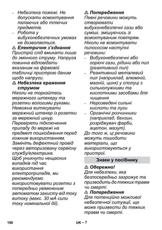 – 7 
– Небезпека пожежі. Не 
допускати всмоктування 
палаючих або тліючих 
предметів. 
– Робота у 
вибухонебезпечних умовах 
не дозволяється. 
 Електричне з’єднання 
Пристрій слід вмикати лише 
до змінного струму. Напруга 
повинна відповідати 
вказаним на фірмовій 
табличці пристрою даним 
щодо напруги. 
 Небезпека враження 
струмом 
Ніколи не торкайтесь 
мережного штекеру та 
розетки вологими руками. 
Неможна витягувати 
мережний штекер із розетки 
за мережний шнур. 
Перевіряти підключення 
приладу до мережі на 
предмет пошкодження перед 
кожним використанням. 
Замініть дефектний провід 
через авторизовану сервісну 
службу/електрика. 
Щоб уникнути нещасних 
випадків під час 
використання 
електроприладів, ми 
рекомендуємо 
використовувати розетки з 
попередньо увімкненим 
автоматом захисту від току 
витоку (макс. 30 мА сили 
току номінальної дії). 
 Попередження 
Певні речовини можуть 
створювати 
вибухонебезпечні гази або 
суміші, змішуючись зі 
всмоктуваним повітрям. 
Ніколи не всмоктувати 
пилососом наступні 
речовини: 
– Вибухонебезпечні або 
горючі гази, рідини або пил 
(реактивний пил) 
– Реактивний металевий 
пил (наприклад, алюміній, 
магній, цинк) у сполуці з 
сильнолужними та 
кислотними засобами для 
чищення 
– Нерозведені сильні 
кислоти та луги 
– Органічні розчинники 
(наприклад, бензин, 
розріджувач фарби, 
ацетон, мазут). 
До того ж, ці речовини 
можуть пошодити 
матеріали, що 
використовуються у 
пристрої. 
Знаки у посібнику 
 Обережно! 
Для небезпеки, яка 
безпосередньо загрожує та 
призводить до тяжких травм 
чи смерті. 
 Попередження 
Для потенційно можливої 
небезпечної ситуації, що 
може призвести до тяжких 
травм чи смерті. 
198 UK 
 