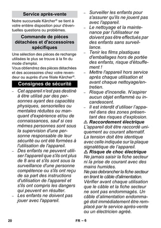 – 6 
Notre succursale Kärcher ® se tient à 
votre entière disposition pour d'éven-tuelles 
questions ou problèmes. 
Une sélection des pièces de rechange 
utilisées le plus se trouve à la fin du 
mode d'emploi. 
Vous obtiendrez des pièces détachées 
et des accessoires chez votre reven-deur 
ou auprès d'une filiale Kärcher ®. 
– Cet appareil n'est pas destiné 
à être utilisé par des per-sonnes 
ayant des capacités 
physiques, sensorielles ou 
mentales réduites ou man-quant 
d'expérience et/ou de 
connaissances, sauf si ces 
mêmes personnes sont sous 
la supervision d'une per-sonne 
responsable de leur 
sécurité ou ont été formées à 
l'utilisation de l'appareil. 
– Des enfants ne peuvent utili-ser 
l'appareil que s'ils ont plus 
de 8 ans et s'ils sont sous la 
surveillance d'une personne 
compétence ou s'ils ont reçu 
de sa part des instructions 
d'utilisation de l'appareil et 
s'ils ont compris les dangers 
qui peuvent en résulter. 
– Les enfants ne doivent pas 
jouer avec l'appareil. 
– Surveiller les enfants pour 
s'assurer qu'ils ne jouent pas 
avec l'appareil. 
– Le nettoyage et la mainte-nance 
par l'utilisateur ne 
doivent pas être effectués par 
des enfants sans surveil-lance. 
– Tenir les films plastiques 
d'emballages hors de portée 
des enfants, risque d'étouffe-ment 
! 
– Mettre l'appareil hors service 
après chaque utilisation et 
avant chaque nettoyage/en-tretien. 
– Risque d'incendie. N’aspirer 
aucun objet enflammé ou in-candescent. 
– Il est interdit d’utiliser l’appa-reil 
dans des zones présen-tant 
des risques d’explosion. 
 Raccordement électrique 
L'appareil doit être raccordé uni-quement 
au courant alternatif. 
La tension doit être identique 
avec celle indiquée sur la plaque 
signalétique de l’appareil. 
 Risque de choc électrique 
Ne jamais saisir la fiche secteur 
ni la prise de courant avec des 
mains humides. 
Ne pas debrancher la fiche secteur 
en tirant le câble d'alimentation. 
Vérifier avant chaque utilisation 
que le câble et la fiche secteur 
ne sont pas endommagés. Un 
câble d’alimentation endomma-gé 
doit immédiatement être rem-placé 
par le service après-vente 
ou un électricien agréé. 
Service après-vente 
Commande de pièces 
détachées et d'accessoires 
spécifiques 
Consignes de sécurité 
20 FR 
 
