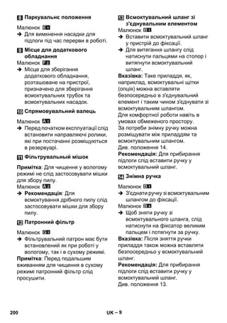 – 9 
Малюнок 
 Для вимкнення насадки для 
підлоги під час перерви в роботі. 
Малюнок 
 Місце для зберігання 
додаткового обладнання, 
розташоване на пристрої, 
призначено для зберігання 
всмоктувальних трубок та 
всмоктувальних насадок. 
Малюнок 
 Перед початком експлуатації слід 
встановити направляючі ролики, 
які при постачанні розміщуються 
в резервуарі. 
Примітка: Для чищення у вологому 
режимі не слід застосовувати мішки 
для збору пилу. 
Малюнок 
 Рекомендація: Для 
всмоктування дрібного пилу слід 
застосовувати мішки для збору 
пилу. 
Малюнок 
 Фільтрувальний патрон має бути 
встановлений як при роботі у 
вологому, так і в сухому режимі. 
Примітка: Перед подальшим 
вживанням для чищення в сухому 
режимі патронний фільтр слід 
просушити. 
Малюнок 
 Вставити всмоктувальний шланг 
у пристрій до фіксації. 
 Для витягання шлангу слід 
натиснути пальцями на стопор і 
витягнути всмоктувальний 
шланг. 
Вказівка: Таке приладдя, як, 
наприклад, всмоктувальні щітки 
(опція) можна вставляти 
безпосередньо в з'єднувальний 
елемент і таким чином з'єднувати зі 
всмоктувальним шлангом. 
Для комфортної роботи навіть в 
умовах обмеженого простору. 
За потреби знімну ручку можна 
розміщувати між приладдям та 
всмоктувальним шлангом. 
Див. положення 14. 
Рекомендація: Для прибирання 
підлоги слід вставити ручку у 
всмоктувальний шланг. 
Малюнок 
 З'єднати ручку зі всмоктувальним 
шлангом до фіксації. 
Малюнок 
 Щоб зняти ручку зі 
всмоктувального шланга, слід 
натиснути на фіксатор великим 
пальцем і потягнути за ручку. 
Вказівка: Після зняття ручки 
приладдя також можна вставляти 
безпосередньо у всмоктувальний 
шланг. 
Рекомендація: Для прибирання 
підлоги слід вставити ручку у 
всмоктувальний шланг. 
Див. положення 13. 
Паркувальнє положення 
Місце для додаткового 
обладнання 
Спрямовувальний валець 
Фільтрувальный мішок 
Патронний фільтр 
Всмоктувальний шланг зі 
з'єднувальним елементом 
Знімна ручка 
200 UK 
 