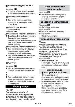 – 10 
Малюнок 
 З’єднати обидві всмоктувальні 
трубки та під’єднати їх до ручки. 
 Для кутів, стиків, радіаторів 
опалення та важкодоступних 
поверхонь. 
Малюнок 
Для пристроїв з однією вставкою: 
 Вказівка: Для прибирання сухого 
бруду або води завжди 
використовувати вставки насадки 
для підлоги (щіткові планки й 
гумові крайки). 
Для пристроїв з двома вставками: 
 Для прибирання сухого бруду в 
насадку для підлоги слід 
вставити дві щіткові планки. 
 Для прибирання води в насадку 
для підлоги слід вставити дві 
гумові крайки. 
Малюнок 
 Для з'єднання всмоктувального 
шланга з електроінструментом 
 
 . 
 При необхідності прикріпити до 
електроінструменту адаптер з 
ножем, що відповідає діаметру 
підключення 
Увага! 
Працювати завжди зі 
встановленим патронним 
фільтром, як при вологому, 
так і при сухому прибиранні! 
Малюнок 
 Перед початком експлуатації 
апарату встановити додані 
незакріплені частини. 
Малюнок 
 Під'єднати аксесуари. 
Малюнок 
 Вставте штепсельну вилку. 
Малюнок 
 Включіть пристрій. 
Увага! 
Перед застосуванням слід 
перевірити фільтр на 
наявність пошкоджень і, за 
потреби, замінити. 
Працювати тільки з сухим 
патронним фільтром! 
Малюнок 
 Рекомендація: Для 
всмоктування дрібного пилу слід 
застосовувати мішок для збору 
пилу. 
– Ступінь заповнення 
фільтрувального мішку залежить 
від всмоктуваного забруднення. 
– При всмоктуванні пилу, піску та 
ін. слід частіше змінювати 
фільтрувальний мішок. 
– Встановленій мішок для збору 
пилу може лопнути, тому його 
слід своєчасно замініть. 
Всмоктуючі трубки 2 x 0,5 м 
Сопло для заповнення 
Насадка для підлоги 
(зі вставками) 
Адаптер 
Експлуатація 
Перед введенням в 
експлуатацію 
Введення в експлуатацію 
Пилосос для сухої очистки 
Вказівки щодо 
фільтрувального мішка 
UK 201 
 