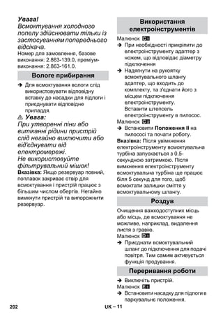 – 11 
Увага! 
Всмоктування холодного 
попелу здійснювати тільки із 
застосуванням попереднього 
відсікача. 
Номер для замовлення, базове 
виконання: 2.863-139.0, преміум- 
виконання: 2.863-161.0. 
 Для всмоктування вологи слід 
використовувати відповідну 
вставку до насадки для підлоги і 
приєднувати відповідне 
приладдя. 
 Увага: 
При утворенні піни або 
витіканні рідини пристрій 
слід негайно виключити або 
від'єднувати від 
електромережі. 
Не використовуйте 
фільтрувальний мішок! 
Вказівка: Якщо резервуар повний, 
поплавок закриває отвір для 
всмоктування і пристрій працює з 
більшим числом обертів. Негайно 
вимкнути пристрій та випорожнити 
резервуар. 
Малюнок 
 При необхідності прикріпити до 
електроінструменту адаптер з 
ножем, що відповідає діаметру 
підключення 
 Надягнути на рукоятку 
всмоктувального шлангу 
адаптер, що входить до 
комплекту, та з'єднати його з 
місцем підключення 
електроінструменту. 
Вставити штепсель 
електроінструменту в пилосос. 
Малюнок 
 Встановити Положення II на 
пилососі та почати роботу. 
Вказівка: Після увімкнення 
електроінструменту всмоктувальна 
турбіна запускається з 0,5- 
секундною затримкою. Після 
вимкнення електроінструменту 
всмоктувальна турбіна ще працює 
біля 5 секунд для того, щоб 
всмоктати залишки сміття у 
всмоктувальному шлангу. 
Очищення важкодоступних місць 
або місць, де всмоктування не 
можливе, наприклад, видалення 
листя з гравію. 
Малюнок 
 Приєднати всмоктувальний 
шланг до підключення для подачі 
повітря. Тим самим активується 
функція продування. 
 Виключіть пристрій. 
Малюнок 
 Встановити насадку для підлоги в 
паркувальнє положення. 
Вологе прибирання 
Використання 
електроінструментів 
Роздув 
Переривання роботи 
202 UK 
 