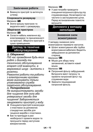 – 12 
 Вимкнути пристрій та витягнути 
штекер. 
Малюнок 
 Зняти кришку пристрою та 
видалити вміст з резервуару. 
Малюнок 
 Скласти кабель живлення від 
електромережі та приналежності 
на пристрої. Зберігати пристрій в 
сухих приміщеннях. 
 Обережно! 
Під час проведення будь-яких 
робіт з догляду та 
технічного обслуговування 
апарат слід вимкнути, а 
мережевий шнур - витягти з 
розетки. 
Ремонтні роботи та роботи 
з електричними вузлами 
може виконувати тільки 
уповноважена служба 
сервісного обслуговування. 
 Попередження 
Не використовувати засоби 
для чищення для скла або 
універсальні засоби для 
чищення! Забороняється 
занурювати пристрій у воду. 
 Очищувати пристрій та аксесуари 
з пластмаси за допомогою 
стандартних засобів для 
чищення виробів з пластмаси. 
 Бак та приладдя в разі 
необхідності промити водою та 
просушити перед наступним 
використанням. 
Малюнок 
 У разі потреби проводити 
очищення патронного фільтру під 
струменем води. Не витирати і не 
чистити із застосуванням щітки. 
Перед встановленням повністю 
висушити. 
У випадку зниження сили 
всмоктування перевірте наступне. 
 Шланг всмоктування або трубка 
всмоктування забилися. Видаліть 
забруднення за допомогою 
стержня. 
Малюнок 
 Мішок для збору пилу 
заповнений, вставити новий 
мішок. 
Малюнок 
 Патронний фільтр забруднений. 
Витрусити вміст патрону та 
промити патронний фільт під 
струменем води. 
 Замінити пошкоджений 
патронний фільтр. 
Закінчення роботи 
Спорожнити резервуар 
Зберігання пристрою 
Догляд та технічне 
обслуговування 
Допомога у випадку 
неполадок 
Зниження сили 
всмоктування 
UK 203 
 