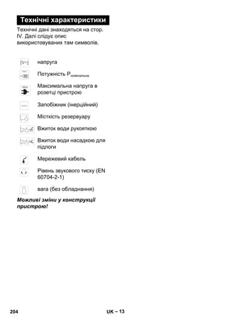– 13 
Технічні характеристики 
Технічні дані знаходяться на стор. 
IV. Далі слідує опис 
використовуваних там символів. 
напруга 
Потужність Pномінальна 
Максимальна напруга в 
розетці пристрою 
Запобіжник (інерційний) 
Місткість резервуару 
Вжиток води рукояткою 
Вжиток води насадкою для 
підлоги 
Мережевий кабель 
Рівень звукового тиску (EN 
60704-2-1) 
вага (без обладнання) 
Можливі зміни у конструкції 
пристрою! 
204 UK 
 