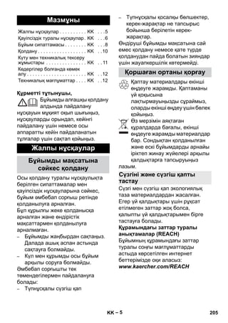 – 5 
Құрметті тұтынушы, 
Бұйымды алғашқы қолдану 
алдында пайдалану 
нұсқауын мұқият оқып шығыңыз, 
нұсқауларды орындап, кейінгі 
пайдалану үшін немесе осы 
аппаратты кейін пайдаланатын 
тұлғалар үшін сақтап қойыңыз. 
Осы қолдану туралы нұсқаулықта 
берілген сипаттамалар мен 
қауіпсіздік нұсқауларына сəйкес, 
бұйым əмбебап сорғыш ретінде 
қолданылуға арналған. 
Бұл құрылғы жеке қолданысқа 
арналған жəне өндірістік 
мақсаттармен қолданылуға 
арналмаған. 
– Бұйымды жаңбырдан сақтаңыз. 
Далада ашық аспан астында 
сақтауға болмайды. 
– Күл мен құрымды осы бұйым 
арқылы соруға болмайды. 
Əмбебап сорғышты тек 
төмендегілермен пайдалануға 
болады: 
– Түпнұсқалы сүзгіш қап 
– Түпнұсқалы қосалқы бөлшектер, 
керек-жарақтар не тапсырыс 
бойынша берілетін керек- 
жарақтар. 
Өндіруші бұйымды мақсатына сай 
емес қолдану немесе қате түрде 
қолданудан пайда болатын зияндар 
үшін жауапкершілік көтермейді. 
Қаптау материалдары екінші 
өңдеуге жарамды. Қаптаманы 
үй қоқысына 
лақтырмауыңызды сұраймыз, 
оларды екінші өңдеу үшін бөлек 
қойыңыз. 
Өз мерзімін аяқтаған 
құралдарда бағалы, екінші 
өңдеуге жарамды материалдар 
бар. Сондықтан қолданылған 
жəне ескі бұйымдарды арнайы 
іріктеп жинау жүйелері арқылы 
қалдықтарға тапсыруыңыз 
лазым. 
Сүзгі мен сүзгіш қап экологиялық 
таза материалдардан жасалған. 
Егер үй қалдықтары үшін рұқсат 
етілмеген заттар жоқ болса, 
қалыпты үй қалдықтарымен бірге 
тастауға болады. 
Құрамындағы заттар туралы 
анықтамалар (REACH) 
Бұйымның құрамындағы заттар 
туралы соңғы мағлұматтарды 
астыда көрсетілген интернет 
беттерімізде оқи аласыз: 
www.kaercher.com/REACH 
Мазмұны 
Жалпы нұсқаулар . . . . . . . . . . KK . . .5 
Қауіпсіздік туралы нұсқаулар . KK . . .6 
Бұйым сипаттамасы . . . . . . . . KK . . .8 
Қолдану . . . . . . . . . . . . . . . . . . KK . .10 
Күту мен техникалық тексеру 
жұмыстары . . . . . . . . . . . . . . . KK . . 11 
Кедергілер болғанда көмек 
алу . . . . . . . . . . . . . . . . . . . . . . KK . .12 
Техникалық мағлұматтар . . . . KK . .12 
Жалпы нұсқаулар 
Бұйымды мақсатына 
сəйкес қолдану 
Қоршаған ортаны қорғау 
Сүзгіні жəне сүзгіш қапты 
тастау 
KK 205 
 