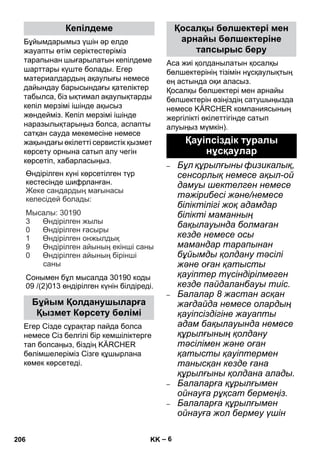 – 6 
Бұйымдарымыз үшін əр елде 
жауапты өтім серіктестеріміз 
тарапынан шығарылатын кепілдеме 
шарттары күште болады. Егер 
материалдардың ақаулығы немесе 
дайындау барысындағы қателіктер 
табылса, біз ықтимал ақаулықтарды 
кепіл мерзімі ішінде ақысыз 
жөндейміз. Кепіл мерзімі ішінде 
наразылықтарыңыз болса, аспапты 
сатқан сауда мекемесіне немесе 
жақындағы өкілетті сервистік қызмет 
көрсету орнына сатып алу чегін 
көрсетіп, хабарласыңыз. 
Өндірілген күні көрсетілген түр 
кестесінде шифрланған 
. 
: 
: 30190 
3 
0 
1 
9 
Сонымен бұл мысалда 30190 коды 
09 /(2)013 өндірілген күнін білдіреді 
Егер Сізде сұрақтар пайда болса 
немесе Сіз белгілі бір кемшіліктерге 
тап болсаңыз, біздің KÄRCHER 
бөлімшелеріміз Сізге құшырлана 
көмек көрсетеді. 
Аса жиі қолданылатын қосалқы 
бөлшектерінің тізімін нұсқаулықтың 
ең астында оқи аласыз. 
Қосалқы бөлшектері мен арнайы 
бөлшектерін өзіңіздің сатушыңызда 
немесе KÄRCHER компаниясының 
жергілікті өкілеттігінде сатып 
алуыңыз мүмкін). 
– Бұл құрылғыны физикалық, 
сенсорлық немесе ақыл-ой 
дамуы шектелген немесе 
тəжірибесі жəне/немесе 
біліктілігі жоқ адамдар 
білікті маманның 
бақылауында болмаған 
кезде немесе осы 
мамандар тарапынан 
бұйымды қолдану тəсілі 
жəне оған қатысты 
қауіптер түсіндірілмеген 
кезде пайдаланбауы тиіс. 
– Балалар 8 жастан асқан 
жағдайда немесе олардың 
қауіпсіздігіне жауапты 
адам бақылауында немесе 
құрылғының қолдану 
тəсілімен жəне оған 
қатысты қауіптермен 
танысқан кезде ғана 
құрылғыны қолдана алады. 
– Балаларға құрылғымен 
ойнауға рұқсат бермеңіз. 
– Балаларға құрылғымен 
ойнауға жол бермеу үшін 
Кепілдеме 
Бұйым Қолданушыларға 
Қызмет Көрсету бөлімі 
. 
Жеке сандардың мағынасы 
келесідей болады 
Мысалы 
Өндірілген жылы 
Өндірілген ғасыры 
Өндірілген онжылдық 
Өндірілген айының екінші саны 
Өндірілген айының бірінші 
саны 
0 
Қосалқы бөлшектері мен 
арнайы бөлшектеріне 
тапсырыс беру 
Қауіпсіздік туралы 
нұсқаулар 
206 KK 
 