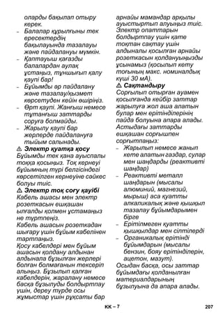 – 7 
оларды бақылап отыру 
керек. 
– Балалар құрылғыны тек 
ересектердің 
бақылауында тазалауы 
жəне пайдалануы мүмкін. 
– Қаптауыш қағазды 
балалардан аулақ 
ұстаңыз, тұншығып қалу 
қаупі бар! 
– Бұйымды əр пайдалану 
жəне тазалау/қызмет 
көрсетуден кейін өшіріңіз. 
– Өрт қаупі. Жанғыш немесе 
тұтанғыш заттарды 
соруға болмайды. 
– Жарылу қаупі бар 
жерлерде пайдалануға 
тыйым салынады. 
 Электр қуатқа қосу 
Бұйымды тек қана ауыспалы 
тоққа қосыңыз. Тоқ кернеуі 
бұйымның түрі белгісіндегі 
көрсетілген кернеуіне сəйкес 
болуы тиіс. 
 Электр тоқ соғу қауібі 
Кабель ашасы мен электр 
розеткасын ешқашан 
ылғалды қолмен ұстамаңыз 
не түртпеңіз. 
Кабель ашасын розеткадан 
шығару үшін бұйым кабелінен 
тартпаңыз. 
Қосу кабелдері мен бұйым 
ашасын қолдану алдынан 
алдынала бұзылған жерлері 
болған болмағанын тексеріп 
алыңыз. Бұзылып қалған 
кабелдерін, жаралану немесе 
басқа бұзылуды болдыртпау 
үшін, дереу түрде осы 
жұмыстар үшін рұқсаты бар 
арнайы мамандар арқылы 
ауыстыртып алуыңыз тиіс. 
Электр опаттарын 
болдыртпау үшін қате 
тоқтан сақтау үшін 
алдыналы қосылған арнайы 
розеткасын қолдануыңызды 
ұсынамыз (қосылып кету 
тоғының макс. номиналдық 
күші 30 мА). 
 Сақтандыру 
Сорғылып отырған ауамен 
қосылғанда кейбір заттар 
жарылуға жол аша алатын 
булар мен ерітінділерінің 
пайда болуына апара алады. 
Астыдағы заттарды 
ешқашан сорғышпен 
сорғытпаңыз: 
– Жарылып немесе жанып 
кете алатын газдар, сулар 
мен шаңдарды (реактивті 
шаңдар) 
– Реактивті металл 
шаңдарын (мысалы 
алюминий, магнезий, 
мырыш) аса қуатты 
алкаликалық жəне қышқыл 
тазалау бұйымдарымен 
бірге 
– Ерітілмеген қуатты 
қышқылдар мен сілтілерді 
– Органикалық ерітінді 
бұйымдарын (мысалы 
бензин, бояу ерітінділерін, 
ацетон, мазут). 
Осыдан басқа, осы заттар 
бұйымдағы қолданылған 
материалдарының 
бұзылуына да апара алады. 
KK 207 
 