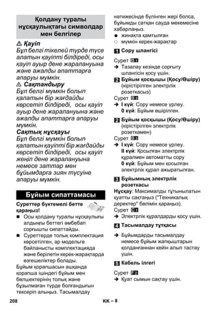 – 8 
 Қауіп 
Бұл белгі тікелей түрде түсе 
алатын қауіпті білдіреді, осы 
қауіп ауыр дене жаралануына 
жəне ажалды апаттарға 
апаруы мүмкін. 
 Сақтандыру 
Бұл белгі мүмкін болып 
қалатын бір жағдайды 
көрсетіп білдіреді, осы қауіп 
ауыр дене жаралануына жəне 
ажалды апаттарға апаруы 
мүмкін. 
Сақтық нұсқауы 
Бұл белгі мүмкін болып 
қалатын қауіпті бір жағдайды 
көрсетіп білдіреді, осы қауіп 
жеңіл дене жаралануына 
немесе заттар мен 
бұйымдарға зиян түсуіне 
апаруы мүмкін. 
Суреттер бүктемелі бетте 
қараңыз! 
 Осы қолдану туралы нұсқаулығы 
алдыңғы беттегі əмбебап 
сорғышты сипаттайды. 
 Суреттерде толық комплектация 
көрсетілген, əр модельге 
байланысты комплектацияда 
жəне берілетін керек-жарақтарда 
өзгешеліктер болады. 
Бұйым қорапшасын ашқанда 
қорапша ішіндегі бұйым мен 
бөлшектерінің толық жəне 
бұзылмаған түрде болғандығын 
тексеріп алыңыз. Тасымалдау 
нəтижесінде бүлінген жері болса, 
бұйымды сатқан сауда мекемесіне 
хабарлаңыз. 
жинақта қамтылған 
мүмкін керек-жарақтар 
Сурет 
 Тазалау кезінде сорғыту 
шлангісін қосу үшін. 
Сурет 
 I күй: Сору немесе үрлеу. 
0 күй: Бұйым өшірілген. 
Сурет 
 I күй: Сору немесе үрлеу. 
II күй: Қосылған электрлік 
құралмен автоматты сору 
0 күй: Бұйым мен қосылған 
электрлік құрал ажыратылған. 
Нұсқау: Максималды тұтынылатын 
қуатты сақтаңыз (Техникалық 
деректер бөлімін қараңыз). 
Сурет 
 Электрлік құралдарды қосу үшін. 
 Бұйымдарды тасымалдау 
немесе бұйым жапқыштарын 
қолданғаннан кейін алып тастау 
үшін. 
Сурет 
 Қуат сымын сақтау үшін. 
Қолдану туралы 
нұсқаулықтағы символдар 
мен белгілер 
Бұйым сипаттамасы 
Сору шлангісі 
Бұйым қосқышы (Қосу/Өшіру) 
(кірістірілген электрлік 
розеткасыз) 
Бұйым қосқышы (Қосу/Өшіру) 
(кірістірілген электрлік 
розеткамен) 
Бұйымның электрлік 
розеткасы 
Тасымалдау тұтқасы 
Кабель ілгегі 
208 KK 
 