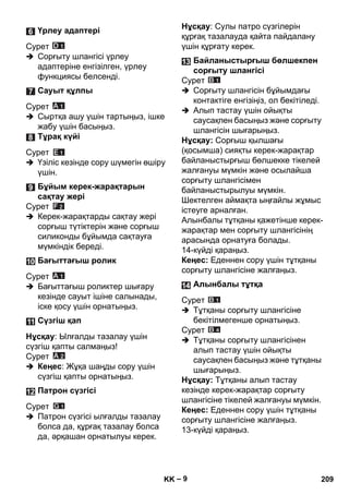 – 9 
Сурет 
 Сорғыту шлангісі үрлеу 
адаптеріне енгізілген, үрлеу 
функциясы белсенді. 
Сурет 
 Сыртқа ашу үшін тартыңыз, ішке 
жабу үшін басыңыз. 
Сурет 
 Үзіліс кезінде сору шүмегін өшіру 
үшін. 
Сурет 
 Керек-жарақтарды сақтау жері 
сорғыш түтіктерін жəне сорғыш 
силиконды бұйымда сақтауға 
мүмкіндік береді. 
Сурет 
 Бағыттағыш роликтер шығару 
кезінде сауыт ішіне салынады, 
іске қосу үшін орнатыңыз. 
Нұсқау: Ылғалды тазалау үшін 
сүзгіш қапты салмаңыз! 
Сурет 
 Кеңес: Жұқа шаңды сору үшін 
сүзгіш қапты орнатыңыз. 
Сурет 
 Патрон сүзгісі ылғалды тазалау 
болса да, құрғақ тазалау болса 
да, əрқашан орнатылуы керек. 
Нұсқау: Сулы патро сүзгілерін 
құрғақ тазалауда қайта пайдалану 
үшін құрғату керек. 
Сурет 
 Сорғыту шлангісін бұйымдағы 
контактіге енгізіңіз, ол бекітіледі. 
 Алып тастау үшін ойықты 
саусақпен басыңыз жəне сорғыту 
шлангісін шығарыңыз. 
Нұсқау: Сорғыш қылшағы 
(қосымша) сияқты керек-жарақтар 
байланыстырғыш бөлшекке тікелей 
жалғануы мүмкін жəне осылайша 
сорғыту шлангісімен 
байланыстырылуы мүмкін. 
Шектелген аймақта ыңғайлы жұмыс 
істеуге арналған. 
Алынбалы тұтқаны қажетінше керек- 
жарақтар мен сорғыту шлангісінің 
арасында орнатуға болады. 
14-күйді қараңыз. 
Кеңес: Еденнен сору үшін тұтқаны 
сорғыту шлангісіне жалғаңыз. 
Сурет 
 Тұтқаны сорғыту шлангісіне 
бекітілмегенше орнатыңыз. 
Сурет 
 Тұтқаны сорғыту шлангісінен 
алып тастау үшін ойықты 
саусақпен басыңыз жəне тұтқаны 
шығарыңыз. 
Нұсқау: Тұтқаны алып тастау 
кезінде керек-жарақтар сорғыту 
шлангісіне тікелей жалғануы мүмкін. 
Кеңес: Еденнен сору үшін тұтқаны 
сорғыту шлангісіне жалғаңыз. 
13-күйді қараңыз. 
Үрлеу адаптері 
Сауыт құлпы 
Тұрақ күйі 
Бұйым керек-жарақтарын 
сақтау жері 
Бағыттағыш ролик 
Сүзгіш қап 
Патрон сүзгісі 
Байланыстырғыш бөлшекпен 
сорғыту шлангісі 
Алынбалы тұтқа 
KK 209 
 