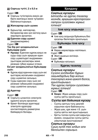 – 10 
Сурет 
 Сорғыш түтіктерінің екеуін де 
бірге жалғаңыз жəне тұтқамен 
байланыстырыңыз. 
 Бұрыштар, жапсарлар, 
батареялар мен қол жеткізу қиын 
жерлерге арналған. 
Сурет 
Тек бір рет қолданылатын 
бұйымдар үшін: 
 Нұсқау: Еденнен құрғақ қоқыс не 
суды сору үшін əрқашан еден 
сору шүмегіндегі ендірмемен 
(қылтарақ жолақтары жəне 
резеңке губка) жұмыс істеңіз. 
Екі рет қолданылатын бұйымдар 
үшін: 
 Құрғақ кірді еденнен сору үшін екі 
қылтарақ жолағымен ендірмені 
сору шүмегіне салыңыз. 
 Суды еденнен сору үшін екі 
резеңке губкасымен ендірмені 
сору шүмегіне салыңыз. 
Сурет 
 Сорғыту шлангісін электрлік 
құралға қосуға арналған. 
 Қажет болғанда адаптерді 
электрлік құралдар 
контактілерінің диаметріне 
бейімдеуге болады. 
Сақтық нұсқауы 
Ылғалды не құрғақ тазалау 
кезінде, əрқашан кірістірілген 
патрон сүзгісімен жұмыс 
істеңіз! 
Сурет 
 Іске қосу алдында бұйымның бос 
қосалқы бөліктерін орнатыңыз. 
Сурет 
 Керек-жарақтарды жалғаңыз. 
Сурет 
 Желі ашасын енгізіңіз. 
Сурет 
 Бұйымды қосыңыз. 
Сақтық нұсқауы 
Сүзгіні қолданбас бұрын 
зақымдардың бар-жоғын 
тексеріңіз жəне қажет болса, 
ауыстырыңыз. 
Тек құрғақ патрон сүзгісімен 
жұмыс істеңіз! 
Сурет 
 Кеңес: Жұқа шаңды сору үшін 
сүзгіш қапты орнатыңыз. 
– Сүзгіш қаптың толу деңгейі 
сорылған кірге байланысты. 
– Жұқа шаң, құм жəне т.б. үшін 
сүзгіш қапты жиі ауыстырыңыз. 
– Қатты толған сүзгіш қап жарылуы 
мүмкін, сондықтан сүзгіш қапты 
уақытында ауыстырыңыз! 
Сақтық нұсқауы 
Суық күлді тек алдын ала 
бөлгішпен сорыңыз. 
Сорғыш түтігі, 2 x 0,5 м 
Жапсарлар үшін шүмек 
Еденнен сору шүмегі 
(ендірмелермен) 
Адаптер 
Қолдану 
Іске қосу алдында 
Бұйымды іске қосу 
Құрғақ тазалау 
Сүзгіш қап бойынша нұсқау 
210 KK 
 