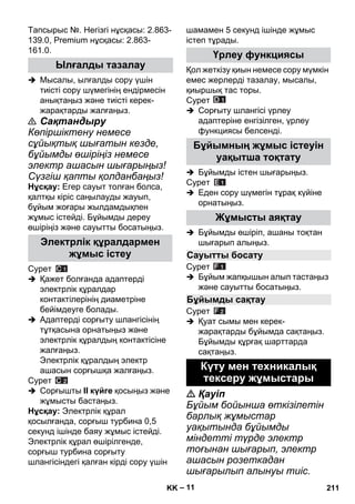 – 11 
Тапсырыс №. Негізгі нұсқасы: 2.863- 
139.0, Premium нұсқасы: 2.863- 
161.0. 
 Мысалы, ылғалды сору үшін 
тиісті сору шүмегінің ендірмесін 
анықтаңыз жəне тиісті керек- 
жарақтарды жалғаңыз. 
 Сақтандыру 
Көпіршіктену немесе 
сұйықтық шығатын кезде, 
бұйымды өшіріңіз немесе 
электр ашасын шығарыңыз! 
Сүзгіш қапты қолданбаңыз! 
Нұсқау: Егер сауыт толған болса, 
қалтқы кіріс саңылауды жауып, 
бұйым жоғары жылдамдықпен 
жұмыс істейді. Бұйымды дереу 
өшіріңіз жəне сауытты босатыңыз. 
Сурет 
 Қажет болғанда адаптерді 
электрлік құралдар 
контактілерінің диаметріне 
бейімдеуге болады. 
 Адаптерді сорғыту шлангісінің 
тұтқасына орнатыңыз жəне 
электрлік құралдың контактісіне 
жалғаңыз. 
Электрлік құралдың электр 
ашасын сорғышқа жалғаңыз. 
Сурет 
 Сорғышты II күйге қосыңыз жəне 
жұмысты бастаңыз. 
Нұсқау: Электрлік құрал 
қосылғанда, сорғыш турбина 0,5 
секунд ішінде баяу жұмыс істейді. 
Электрлік құрал өшірілгенде, 
сорғыш турбина сорғыту 
шлангісіндегі қалған кірді сору үшін 
шамамен 5 секунд ішінде жұмыс 
істеп тұрады. 
Қол жеткізу қиын немесе сору мүмкін 
емес жерлерді тазалау, мысалы, 
қиыршық тас торы. 
Сурет 
 Сорғыту шлангісі үрлеу 
адаптеріне енгізілген, үрлеу 
функциясы белсенді. 
 Бұйымды істен шығарыңыз. 
Сурет 
 Еден сору шүмегін тұрақ күйіне 
орнатыңыз. 
 Бұйымды өшіріп, ашаны тоқтан 
шығарып алыңыз. 
Сурет 
 Бұйым жапқышын алып тастаңыз 
жəне сауытты босатыңыз. 
Сурет 
 Қуат сымы мен керек- 
жарақтарды бұйымда сақтаңыз. 
Бұйымды құрғақ шарттарда 
сақтаңыз. 
 Қауіп 
Бұйым бойынша өткізілетін 
барлық жұмыстар 
уақытында бұйымды 
міндетті түрде электр 
тоғынан шығарып, электр 
ашасын розеткадан 
шығарылып алынуы тиіс. 
Ылғалды тазалау 
Электрлік құралдармен 
жұмыс істеу 
Үрлеу функциясы 
Бұйымның жұмыс істеуін 
уақытша тоқтату 
Жұмысты аяқтау 
Сауытты босату 
Бұйымды сақтау 
Күту мен техникалық 
тексеру жұмыстары 
KK 211 
 