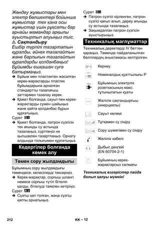 – 12 
Жөндеу жұмыстары мен 
электр бөлшектері бойынша 
жұмыстар тек қана осы 
жұмыстар үшін рұқсаты бар 
арнайы мамандар арқылы 
ауыстыртып алуыңыз тиіс. 
 Сақтандыру 
Ешбір түрпілі тазартатын 
құралды, əйнек тазалайтын 
жəне барлығын тазалайтын 
құралдарды қолданбаңыз! 
Бұйымды ешқашан суға 
батырмаңыз. 
 Бұйым мен пластиктен жасалған 
керек-жарақтарды пластик 
бұйымдарына арналған 
стандартты тазалағыш 
заттармен тазалау керек. 
 Қажет болғанда, сауыт пен керек- 
жарақтарды сумен шайыңыз 
жəне қайта қолданбас бұрын 
құрғатыңыз. 
Сурет 
 Қажет болғанда, патрон сүзгісін 
тек ағынды су астында 
тазалаңыз, сүртпеңіз не 
қылшақпен тазартпаңыз. Орнату 
алдында толығымен құрғатыңыз. 
Бұйымның сору жылдамдығы 
төмендесе, келесілерді тексеріңіз. 
 Керек-жарақтар, сорғыш шлангі 
немесе сорғыш түтігі бітеліп 
қалды, бітелуді таяқпен кетіріңіз. 
Сурет 
 Сүзгіш қап толған, жаңа сүзгіш 
қапты орнатыңыз. 
Сурет 
 Патрон сүзгісі кірленген, патрон 
сүзгісі қағып алып, дереу ағынды 
су астында тазалаңыз. 
 Зақымдалған патрон сүзгісін 
ауыстырыңыз. 
Техникалық деректерді IV беттен 
қараңыз. Төменде пайдаланылған 
белгілердің анықтамасы келтірілген. 
Техникалық өзгерістер пайда 
болып қалуы мүмкін! 
Кедергілер болғанда 
көмек алу 
Төмен сору жылдамдығы 
Техникалық мағлұматтар 
Кернеу 
Номиналдық қуаттылығы P 
Бұйымның электрлік 
розеткасының макс. 
тұтынылатын қуаты 
Желілік сақтандырғыш 
(инерциялы) 
Сауыт көлемі 
Тұтқамен су сіңіру 
Сору шүмегімен су сіңіру 
Желілік кабелі 
Дыбыс деңгейі 
(EN 60704-2-1) 
Бұйымның керек- 
жарақтарсыз салмағы 
212 KK 
 