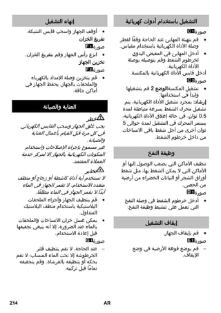 التشغيل باستخدام أدوات كهربائية 
صورة 
قم بتهيئة المهايئ عند الحاجة وفقاً لقطر  
وصلة الأداة الكهربائية باستخدام مقياس. 
أدخل المهايئ في المقبض اليدوي  
لخرطوم الشفط وقم بتوصيله بوصلة 
الأداة الكهربائية. 
أدخل قابس الأداة الكهربائية بالمكنسة. 
صورة 
تشغيل المكنسةالوضع 2 قم بتشغيلها  
وابدأ في استخدامها. 
إرشاد: بمجرد تشغيل الأداة الكهربائية، يتم 
تشغيل محرك الشفط بسرعة متباطئة لمدة 
3.0 ثوانٍ. في حالة إغلاق الأداة الكهربائية، 
يستمر المحرك في التشغيل لمدة حوالى 0 
ثوان أخرى من أجل شفط باقى الاتساخات 
من داخل خرطوم الشفط. 
وظيفة النفخ 
تنظيف الأماكن التي يصعب الوصول إليها أو 
الأماكن التي لا يمكن الشفط بها، مثل شفط 
أوراق الشجر أو النباتات الخضراء من أرضية 
من الحصى. 
صورة 
أدخل خرطوم الشفط في وصلة النفخ  
التي تعمل على تنشيط وظيفة النفخ. 
إيقاف التشغيل 
قم بإيقاف الجهاز.  
صورة 
قم بوضع فوهة الأرضية في وضع  
الإيقاف. 
إنهاء التشغيل 
أوقف الجهاز واسحب قابس الشبكة.  
تفريغ الخزان 
صورة 
انزع رأس الجهاز وقم بتفريغ الخزان.  
تخزين الجهاز 
صورة 
قم بتخزين وصلة الإمداد بالكهرباء  
والملحقات بالجهاز. يحفظ الجهاز في 
أماكن جافة. 
العناية والصيانة 
خطر 
يجب غلق الجهاز وسحب القابس الكهربائي 
في كل مرة قبل القيام بأعمال العناية 
والصيانة. 
غير مسموح بإجراء الإصلاحات واستخدام 
المكونات الكهربائية بالجهاز إلا لمركز خدمة 
العملاء المعتمد. 
تحذير 
لا تستخدم أية أداة كاشطة أو زجاج أو منظف 
متعدد الاستخدام. لا تغمر الجهاز في الماء 
أبداً.لا تغمر الجهاز في الماء مطلقًا. 
قم بتنظيف الجهاز وأجزاء الملحقات  
البلاستيكية باستخدام منظف البلاستيك 
المتداول. 
يمكن غسل خزان الاتساخات والملحقات  
بالماء عند الضرورة، إلا أنه ينبغي تجفيفها 
قبل إعادة الاستخدام. 
صورة 
عند الحاجة، لا تقم بتنظيف فلتر  
الخرطوشة إلا تحت الماء المنساب؛ لا تقم 
بحكه أو بتنظيفه بالفرشاة. وقم بتجفيفه 
تماماً قبل تركيبه. 
214 AR 
 
