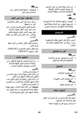 من أجل شفط الماء من على الأرضية،  
قم بتشبيك العنصر الخاص الحواف 
المطاطية الثنائية في فوهة الأرضية. 
مهايئ 
صورة 
لتوصيل خرطوم الشفط بأية أداة كهربائية.  
قم بتهيئة المهايئ عند الحاجة وفقاً لقطر  
وصلة الأداة الكهربائية باستخدام مقياس. 
الاستخدام 
احترس 
احرص دائمًا على العمل وفلتر الخرطوشة 
مركب، سواءً في حالة التنظيف الجاف أو 
الرطب! 
قبل بدء التشغيل 
صورة 
قبل بدء التشغيل يتم تثبيت الأجزاء  
المفكوكة المرفقة مع الجهاز. 
التشغيل 
صورة 
قم بتوصيل الملحقات.  
صورة 
قم بتوصيل قابس الكهرباء.  
صورة 
قم بتشغيل الجهاز.  
التنظيف الجاف 
احترس 
تحقق قبل الاستخدام من أي أضرار في الفلتر 
وقم بإستبداله عند الضرورة. 
لا تستخدم سوى فلتر خرطوشة جاف! 
صورة 
إرشادات : لشفط الغبار الناعم، يجب  
استخدام كيس فلتر. 
ملاحظات حول كيس الفلتر 
ترتبط درجة ملء كيس الفلتر بالقاذورات  
التي تم شفطها. 
بالنسبة للغبار الناعم والرمل وما إلى ذلك،  
يجب تغيير كيس الفلتر بصورة متكررة. 
فقد تنفجر أكياس الفلتر الممتلئة للغاية،  
وبالتالي، يجب تغيير كيس الفلتر في الوقت 
المناسب 
احترس 
استخدم الفلتر الأولي فقط من أجل شفط 
الرماد البارد. 
، رقم الطلب التنفيذ الاعتيادي: 2.8.0109.3 
. تنفيذ بريميوم: 2.8.01.1.3 
التنظيف بالماء 
من أجل امتصاص الرطوبة أو البلل يرجى  
مراعاة استخدام عنصر فوهة الأرضية 
المناسب وتوصيل الملحق المناسب. 
انتبه: 
لا تستخدم كيس فلتر! 
في حالة تكون رغوة أو عند خروج سائل من 
الجهاز، قم بإيقاف الجهاز على الفور. 
في حالة تكوين رغاوي أو خروج سوائل يجب 
فصل الجهاز فوراً أو نزع القابس من المقبس. 
لا تستخدم كيس الفلتر! 
ملحوظة: في حالة امتلاء الخزان، تقوم عوامة 
بإغلاق فتحة الشفط وتزيد سرعة الجهاز. قم 
بإيقاف الجهاز على الفور وتفريغ الخزان. 
AR 215 
 