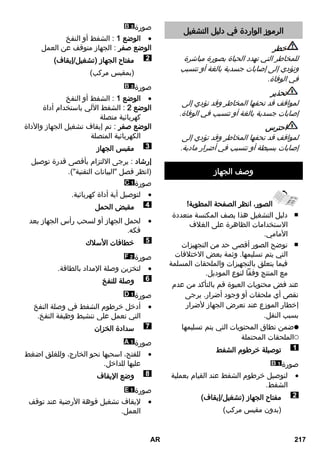 الرموز الواردة في دليل التشغيل 
خطر 
للمخاطر التي تهدد الحياة بصورة مباشرة 
وتؤدي إلى إصابات جسدية بالغة أو تتسبب 
في الوفاة. 
تحذير 
لمواقف قد تحفها المخاطر وقد تؤدي إلى 
إصابات جسدية بالغة أو تتسبب في الوفاة. 
احترس 
لمواقف قد تحفها المخاطر وقد تؤدي إلى 
إصابات بسيطة أو تتسبب في أضرار مادية. 
وصف الجهاز 
الصور، انظر الصفحة المطوية! 
دليل التشغيل هذا يصف المكنسة متعددة ■ 
الاستخدامات الظاهرة على الغلاف 
الأمامي. 
توضح الصور أقصى حد من التجهيزات ■ 
التي يتم تسليمها. وثمة بعض الاختلافات 
فيما يتعلق بالتجهيزات والملحقات المسلمة 
مع المنتج وفقاً لنوع الموديل. 
عند فض محتويات العبوة قم بالتأكد من عدم 
نقص أي ملحقات أو وجود أضرار. يرجى 
إخطار الموزع عند تعرض الجهاز لأضرار 
بسبب النقل. 
ضمن نطاق المحتويات التي يتم تسليمها 
الملحقات المحتملة 
توصيلة خرطوم الشفط 
صورة 
لتوصيل خرطوم الشفط عند القيام بعملية  
الشفط. 
مفتاح الجهاز )تشغيل/إيقاف( 
)بدون مقبس مركب( 
صورة 
الوضع 1 : الشفط أو النفخ  
الوضع صفر : الجهاز متوقف عن العمل 
مفتاح الجهاز )تشغيل/إيقاف( 
)بمقبس مركب( 
صورة 
الوضع 1 : الشفط أو النفخ  
الوضع 2 : الشفط الآلي باستخدام أداة 
كهربائية متصلة 
الوضع صفر : تم إيقاف تشغيل الجهاز والأداة 
الكهربائية المتصلة 
مقبس الجهاز 
إرشاد : يرجى الالتزام بأقصى قدرة توصيل 
)انظر فصل البيانات التقنية(. 
صورة 
لتوصيل أية أداة كهربائية.  
مقبض الحمل 
لحمل الجهاز أو لسحب رأس الجهاز بعد  
فكه. 
خطافات الأسلاك 
صورة 
لتخزين وصلة الإمداد بالطاقة.  
وصلة للنفخ 
صورة 
أدخل خرطوم الشفط في وصلة النفخ  
التي تعمل على تنشيط وظيفة النفخ. 
سدادة الخزان 
صورة 
للفتح، اسحبها نحو الخارج، وللغلق اضغط  
عليها للداخل. 
وضع الإيقاف 
صورة 
لإيقاف تشغيل فوهة الأرضية عند توقف  
العمل. 
AR 217 
 