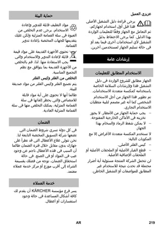 عزيزي العميل 
يرجى قراءة دليل التشغيل الأصلي 
هذا قبل أول استخدام لجهازكم، 
ثم التعامل مع الجهاز وفقاً للتعليمات الواردة 
بهذا الدليل. كما يرجى الاحتفاظ بدليل 
التشغيل لأي استخدامات أخرى فيما بعد أو 
في حالة تسليم الجهاز لمستخدمين آخرين. 
إرشادات عامة 
الاستخدام المطابق للتعليمات 
الجهاز مطابق للشروح الواردة في دليل 
التشغيل هذا ولإرشادات السلامة الخاصة 
باستخدامه كمكنسة متعددة الاستخدامات. 
تم تطوير هذا الجهاز من أجل الاستخدام 
الشخصي كما أنه غير مصمم لتلبية متطلبات 
الاستخدام التجاري. 
يجب حماية الجهاز من الأمطار. لا يجوز  
تخزينه في الأماكن الخارجية المفتوحة. 
لا يمكن شفط الرماد والسخام بهذا  
الجهاز. 
لا تستخدم المكنسة متعددة الأغراض إلا مع 
المكونات التالية: 
كيس الفلتر الأصلي.  
قطع الغيار الأصلية أو الملحقات الأصلية أو  
الملحقات الإضافية الأصلية. 
لن تتحمل الشركة المنتجة مسئولية أية أضرار 
محتملة قد تحدث نتيجة للاستخدام غير 
المطابق للمواصفات أو التشغيل الخاطئ. 
حماية البيئة 
مواد التغليف قابلة للتدوير وإعادة 
الاستخدام. يرجى عدم التخلص من 
العبوة في سلة القمامة المنزلية ولكن عليك 
بتقديمها للجهات المختصة بإعادة تدوير 
القمامة. 
تحتوي الأجهزة القديمة على مواد قيمة 
قابلة لإعادة التدوير والاستخدام والتي 
يجب الاستفادة منها. لذا، قم بالتخلص 
من الأجهزة القديمة بما يتوافق مع نظم 
التجميع المناسبة. 
التخلص من الفلتر وكيس الفلتر 
يتم تصنيع الفلتر وكيس الفلتر من مواد صديقة 
للبيئة. 
طالما أنها لا تحتوي على أية مواد قابلة 
للامتصاص والتي يحظر إلقائها في سلة 
القمامة المنزلية، يمكنك التخلص منها في سلة 
القمامة المنزلية العادية. 
الضمان 
في كل دولة تسري شروط الضمان التي 
تضعها شركة التسويق المختصة التابعة لنا. 
نحن نتولى علاج الأعطال التي قد تطرأ على 
جهازك بدون مقابل خلال فترة الضمان طالما 
أن السبب في هذه الأعطال ناجم عن وجود 
عيب في المواد أو في الصنع. في حالة 
استحقاق الضمان، توجه من فضلك بقسيمة 
الشراء إلى أقرب موزع أو مركز خدمة عملاء 
معتمد. 
خدمة العملاء 
أن يقدم لك REKCRÄK يسر فرع مؤسسة 
كافة أشكال المساعدة في حالة وجود 
استفسارات أو أعطال. 
AR 219 
 