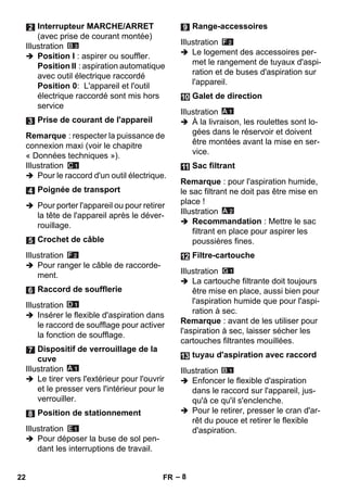 – 8 
Illustration 
 Position I : aspirer ou souffler. 
Position II : aspiration automatique 
avec outil électrique raccordé 
Position 0: L'appareil et l'outil 
électrique raccordé sont mis hors 
service 
Remarque : respecter la puissance de 
connexion maxi (voir le chapitre 
« Données techniques »). 
Illustration 
 Pour le raccord d'un outil électrique. 
 Pour porter l'appareil ou pour retirer 
la tête de l'appareil après le déver-rouillage. 
Illustration 
 Pour ranger le câble de raccorde-ment. 
Illustration 
 Insérer le flexible d'aspiration dans 
le raccord de soufflage pour activer 
la fonction de soufflage. 
Illustration 
 Le tirer vers l'extérieur pour l'ouvrir 
et le presser vers l'intérieur pour le 
verrouiller. 
Illustration 
 Pour déposer la buse de sol pen-dant 
les interruptions de travail. 
Illustration 
 Le logement des accessoires per-met 
le rangement de tuyaux d'aspi-ration 
et de buses d'aspiration sur 
l'appareil. 
Illustration 
 À la livraison, les roulettes sont lo-gées 
dans le réservoir et doivent 
être montées avant la mise en ser-vice. 
Remarque : pour l'aspiration humide, 
le sac filtrant ne doit pas être mise en 
place ! 
Illustration 
 Recommandation : Mettre le sac 
filtrant en place pour aspirer les 
poussières fines. 
Illustration 
 La cartouche filtrante doit toujours 
être mise en place, aussi bien pour 
l'aspiration humide que pour l'aspi-ration 
à sec. 
Remarque : avant de les utiliser pour 
l'aspiration à sec, laisser sécher les 
cartouches filtrantes mouillées. 
Illustration 
 Enfoncer le flexible d'aspiration 
dans le raccord sur l'appareil, jus-qu'à 
ce qu'il s'enclenche. 
 Pour le retirer, presser le cran d'ar-rêt 
du pouce et retirer le flexible 
d'aspiration. 
Interrupteur MARCHE/ARRET 
(avec prise de courant montée) 
Prise de courant de l'appareil 
Poignée de transport 
Crochet de câble 
Raccord de soufflerie 
Dispositif de verrouillage de la 
cuve 
Position de stationnement 
Range-accessoires 
Galet de direction 
Sac filtrant 
Filtre-cartouche 
tuyau d'aspiration avec raccord 
22 FR 
 