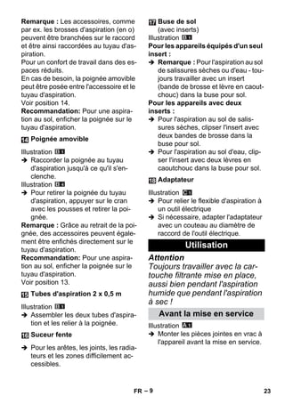 – 9 
Remarque : Les accessoires, comme 
par ex. les brosses d'aspiration (en o) 
peuvent être branchées sur le raccord 
et être ainsi raccordées au tuyau d'as-piration. 
Pour un confort de travail dans des es-paces 
réduits. 
En cas de besoin, la poignée amovible 
peut être posée entre l'accessoire et le 
tuyau d'aspiration. 
Voir position 14. 
Recommandation: Pour une aspira-tion 
au sol, enficher la poignée sur le 
tuyau d'aspiration. 
Illustration 
 Raccorder la poignée au tuyau 
d'aspiration jusqu'à ce qu'il s'en-clenche. 
Illustration 
 Pour retirer la poignée du tuyau 
d'aspiration, appuyer sur le cran 
avec les pousses et retirer la poi-gnée. 
Remarque : Grâce au retrait de la poi-gnée, 
des accessoires peuvent égale-ment 
être enfichés directement sur le 
tuyau d'aspiration. 
Recommandation: Pour une aspira-tion 
au sol, enficher la poignée sur le 
tuyau d'aspiration. 
Voir position 13. 
Illustration 
 Assembler les deux tubes d'aspira-tion 
et les relier à la poignée. 
 Pour les arêtes, les joints, les radia-teurs 
et les zones difficilement ac-cessibles. 
Illustration 
Pour les appareils équipés d'un seul 
insert : 
 Remarque : Pour l'aspiration au sol 
de salissures sèches ou d'eau - tou-jours 
travailler avec un insert 
(bande de brosse et lèvre en caout-chouc) 
dans la buse pour sol. 
Pour les appareils avec deux 
inserts : 
 Pour l'aspiration au sol de salis-sures 
sèches, clipser l'insert avec 
deux bandes de brosse dans la 
buse pour sol. 
 Pour l'aspiration au sol d'eau, clip-ser 
l'insert avec deux lèvres en 
caoutchouc dans la buse pour sol. 
Illustration 
 Pour relier le flexible d'aspiration à 
un outil électrique 
 Si nécessaire, adapter l'adaptateur 
avec un couteau au diamètre de 
raccord de l'outil électrique. 
Attention 
Toujours travailler avec la car-touche 
filtrante mise en place, 
aussi bien pendant l'aspiration 
humide que pendant l'aspiration 
à sec ! 
Illustration 
 Monter les pièces jointes en vrac à 
l'appareil avant la mise en service. 
Poignée amovible 
Tubes d'aspiration 2 x 0,5 m 
Suceur fente 
Buse de sol 
(avec inserts) 
Adaptateur 
Utilisation 
Avant la mise en service 
FR 23 
 