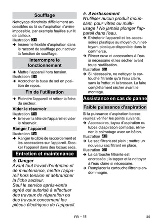 – 11 
Nettoyage d'endroits difficilement ac-cessibles 
ou là ou l'aspiration s'avère 
impossible, par exemple feuilles sur lit 
de cailloux. 
Illustration 
 Insérer le flexible d'aspiration dans 
le raccord de soufflage pour activer 
la fonction de soufflage. 
 Mettre l’appareil hors tension. 
Illustration 
 Accrocher la buse de sol en posi-tion 
de repos. 
 Eteindre l'appareil et retirer la fiche 
du secteur. 
Illustration 
 Enlever la tête de l'appareil et vider 
le réservoir. 
Illustration 
 Ranger le câble de raccordement et 
les accessoires sur l'appareil. Stoc-ker 
l’appareil dans des locaux secs. 
 Danger 
Avant tout travail d'entretien et 
de maintenance, mettre l'appa-reil 
hors tension et débrancher 
la fiche secteur. 
Seul le service après-vente 
agréé est autorisé à effectuer 
des travaux de réparation ou 
des travaux concernant les 
pièces électriques de l'appareil. 
 Avertissement 
N'utiliser aucun produit mous-sant, 
pour vitres ou multi-usage 
! Ne jamais plonger l'ap-pareil 
dans l'eau. 
 Entretenir l'appareil et les acces-soires 
plastique au moyen d'un net-toyant 
plastique disponible dans le 
commerce. 
 Rincer cuve et accessoires à l'eau 
si nécessaire et les sécher avant 
toute réutilisation. 
Illustration 
 Si nécessaire, ne nettoyer la car-touche 
filtrante qu'à l'eau claire, 
sans la frotter, ni la brosser. La faire 
complètement sécher avant le 
montage. 
Si la puissance d'aspiration baisse, 
veuillez vérifier les points suivants. 
 Accessoires, tuyau d'aspiration ou 
tubes d'aspiration colmatés, élimi-ner 
le colmatage avec un bâton. 
Illustration 
 Le sac filtrant est plein ; mettre un 
nouveau sac filtrant en place. 
Illustration 
 La cartouche filtrante est 
encrassée ; la tapper et la nettoyer 
à l'eau claire si nécessaire. 
 Remplacer la cartouche filtrante en-dommagée. 
Soufflage 
Interrompre le 
fonctionnement 
Fin de l'utilisation 
Vider le réservoir 
Ranger l’appareil 
Entretien et maintenance 
Assistance en cas de panne 
Faible puissance d'aspiration 
FR 25 
 