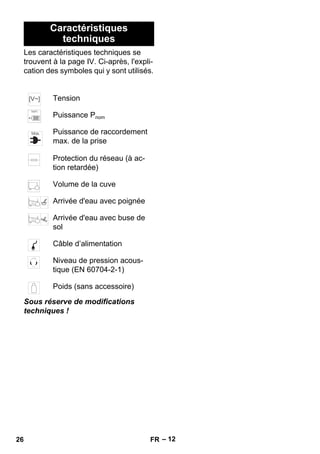 – 12 
Caractéristiques 
techniques 
Les caractéristiques techniques se 
trouvent à la page IV. Ci-après, l'expli-cation 
des symboles qui y sont utilisés. 
Tension 
Puissance Pnom 
Puissance de raccordement 
max. de la prise 
Protection du réseau (à ac-tion 
retardée) 
Volume de la cuve 
Arrivée d'eau avec poignée 
Arrivée d'eau avec buse de 
sol 
Câble d’alimentation 
Niveau de pression acous-tique 
(EN 60704-2-1) 
Poids (sans accessoire) 
Sous réserve de modifications 
techniques ! 
26 FR 
 