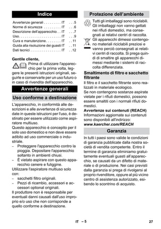 Italiano 
– 5 
Gentile cliente, 
Prima di utilizzare l'apparec-chio 
per la prima volta, leg-gere 
le presenti istruzioni originali, se-guirle 
e conservarle per un uso futuro o 
in caso di rivendita dell'apparecchio. 
L'apparecchio, in conformità alle de-scrizioni 
e alle avvertenze di sicurezza 
date in queste istruzioni per l'uso, è de-stinato 
per essere utilizzato come aspi-ratore 
multiuso. 
Questo apparecchio è concepito per il 
solo uso domestico e non deve essere 
adibito ad uso commerciale o indu-striale. 
– Proteggere l'apparecchio contro la 
pioggia. Depositare l'apparecchio 
soltanto in ambienti chiusi. 
– È vietato aspirare con questo appa-recchio 
cenere e fuliggine. 
Utilizzare l'aspiratore multiuso solo 
con: 
– sacchetti filtro originali. 
– Pezzi di ricambio, accessori e ac-cessori 
optional originali. 
Il produttore non è responsabile per 
eventuali danni causati dall'uso impro-prio 
e/o uso che non corrisponde a 
quello conforme a destinazione. 
Tutti gli imballaggi sono riciclabili. 
Gli imballaggi non vanno gettati 
nei rifiuti domestici, ma conse-gnati 
ai relativi centri di raccolta. 
Gli apparecchi dimessi contengo-no 
materiali riciclabili preziosi e 
vanno perciò consegnati ai relati-vi 
centri di raccolta. Si prega quin-di 
di smaltire gli apparecchi di-messi 
mediante i sistemi di rac-colta 
differenziata. 
Il filtro e il sacchetto filtrante sono rea-lizzati 
in materiale ecologico. 
Se non contengono sostanze aspirate 
vietate per i rifiuti domestici, possono 
essere smaltiti con i normali rifiuti do-mestici. 
Avvertenze sui contenuti (REACH) 
Informazioni aggiornate sui contenuti 
sono disponibili all'indirizzo: 
www.kaercher.com/REACH 
In tutti i paesi sono valide le condizioni 
di garanzia pubblicate dalla nostra so-cietà 
di vendita competente. Entro il 
termine di garanzia eliminiamo gratui-tamente 
eventuali guasti all’apparec-chio, 
se causati da un difetto di mate-riale 
o di produzione. Nei casi previsti 
dalla garanzia si prega di rivolgersi al 
proprio rivenditore, oppure al più vicino 
centro di assistenza autorizzato, esi-bendo 
lo scontrino di acquisto. 
Indice 
Avvertenze generali . . . . . . . . . IT . . .5 
Norme di sicurezza . . . . . . . . . IT . . .6 
Descrizione dell’apparecchio . . IT . . .7 
Uso. . . . . . . . . . . . . . . . . . . . . . IT . . .9 
Cura e manutenzione. . . . . . . . IT . . 11 
Guida alla risoluzione dei guasti IT . . 11 
Dati tecnici . . . . . . . . . . . . . . . . IT . .12 
Avvertenze generali 
Uso conforme a destinazione 
Protezione dell’ambiente 
Smaltimento di filtro e sacchetto 
filtrante 
Garanzia 
IT 27 
 