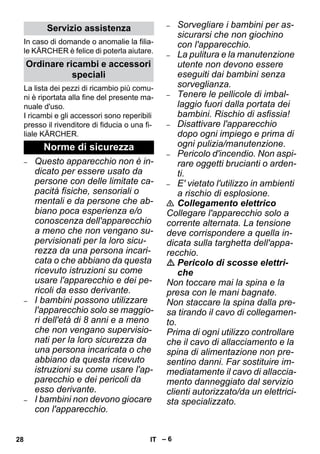 – 6 
In caso di domande o anomalie la filia-le 
KÄRCHER è felice di poterla aiutare. 
La lista dei pezzi di ricambio più comu-ni 
è riportata alla fine del presente ma-nuale 
d'uso. 
I ricambi e gli accessori sono reperibili 
presso il rivenditore di fiducia o una fi-liale 
KÄRCHER. 
– Questo apparecchio non è in-dicato 
per essere usato da 
persone con delle limitate ca-pacità 
fisiche, sensoriali o 
mentali e da persone che ab-biano 
poca esperienza e/o 
conoscenza dell'apparecchio 
a meno che non vengano su-pervisionati 
per la loro sicu-rezza 
da una persona incari-cata 
o che abbiano da questa 
ricevuto istruzioni su come 
usare l'apparecchio e dei pe-ricoli 
da esso derivante. 
– I bambini possono utilizzare 
l'apparecchio solo se maggio-ri 
dell'età di 8 anni e a meno 
che non vengano supervisio-nati 
per la loro sicurezza da 
una persona incaricata o che 
abbiano da questa ricevuto 
istruzioni su come usare l'ap-parecchio 
e dei pericoli da 
esso derivante. 
– I bambini non devono giocare 
con l'apparecchio. 
– Sorvegliare i bambini per as-sicurarsi 
che non giochino 
con l'apparecchio. 
– La pulitura e la manutenzione 
utente non devono essere 
eseguiti dai bambini senza 
sorveglianza. 
– Tenere le pellicole di imbal-laggio 
fuori dalla portata dei 
bambini. Rischio di asfissia! 
– Disattivare l'apparecchio 
dopo ogni impiego e prima di 
ogni pulizia/manutenzione. 
– Pericolo d'incendio. Non aspi-rare 
oggetti brucianti o arden-ti. 
– E' vietato l'utilizzo in ambienti 
a rischio di esplosione. 
 Collegamento elettrico 
Collegare l'apparecchio solo a 
corrente alternata. La tensione 
deve corrispondere a quella in-dicata 
sulla targhetta dell'appa-recchio. 
 Pericolo di scosse elettri-che 
Non toccare mai la spina e la 
presa con le mani bagnate. 
Non staccare la spina dalla pre-sa 
tirando il cavo di collegamen-to. 
Prima di ogni utilizzo controllare 
che il cavo di allacciamento e la 
spina di alimentazione non pre-sentino 
danni. Far sostituire im-mediatamente 
il cavo di allaccia-mento 
danneggiato dal servizio 
clienti autorizzato/da un elettrici-sta 
specializzato. 
Servizio assistenza 
Ordinare ricambi e accessori 
speciali 
Norme di sicurezza 
28 IT 
 