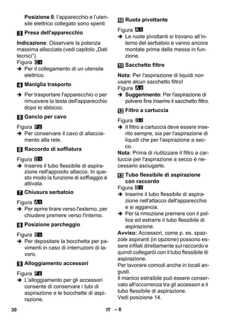 – 8 
Posizione 0: l’apparecchio e l’uten-sile 
elettrico collegato sono spenti 
Indicazione: Osservare la potenza 
massima allacciata (vedi capitolo „Dati 
tecnici“). 
Figura 
 Per il collegamento di un utensile 
elettrico. 
 Per trasportare l'apparecchio o per 
rimuovere la testa dell'apparecchio 
dopo lo sblocco. 
Figura 
 Per conservare il cavo di allaccia-mento 
alla rete. 
Figura 
 Inserire il tubo flessibile di aspira-zione 
nell'apposito attacco. In que-sto 
modo la funzione di soffiaggio è 
attivata. 
Figura 
 Per aprire tirare verso l'esterno, per 
chiudere premere verso l'interno. 
Figura 
 Per depositare la bocchetta per pa-vimenti 
in caso di interruzioni di la-voro. 
Figura 
 L'alloggiamento per gli accessori 
consente di conservare i tubi di 
aspirazione e le bocchette di aspi-razione. 
Figura 
 Le ruote pivottanti si trovano all’in-terno 
del serbatoio e vanno ancora 
montate prima della messa in fun-zione. 
Nota: Per l'aspirazione di liquidi non 
usare alcun sacchetto filtro! 
Figura 
 Suggerimento: Per l'aspirazione di 
polvere fine inserire il sacchetto filtro. 
Figura 
 Il filtro a cartuccia deve essere inse-rito 
sempre, sia per l'aspirazione di 
liquidi che per l'aspirazione a sec-co. 
Nota: Prima di riutilizzare il filtro a car-tuccia 
per l'aspirazione a secco è ne-cessario 
asciugarlo. 
Figura 
 Inserire il tubo flessibile di aspira-zione 
nell'attacco dell'apparecchio 
e si aggancia. 
 Per la rimozione premere con il pol-lice 
ed estrarre il tubo flessibile di 
aspirazione. 
Avviso: Accessori, come p. es. spaz-zole 
aspiranti (in opzione) possono es-sere 
infilati direttamente sul raccordo e 
quindi collegaröi con il tubo flessibile di 
aspirazione. 
Per lavorare comodi anche in locali an-gusti. 
Il manico estraibile può essere conser-vato 
all'occorrenza tra gli accessori e il 
tubo flessibile di aspirazione. 
Vedi posizione 14. 
Presa dell'apparecchio 
Maniglia trasporto 
Gancio per cavo 
Raccordo di soffiatura 
Chiusura serbatoio 
Posizione parcheggio 
Alloggiamento accessori 
Ruota pivottante 
Sacchetto filtro 
Filtro a cartuccia 
Tubo flessibile di aspirazione 
con raccordo 
30 IT 
 