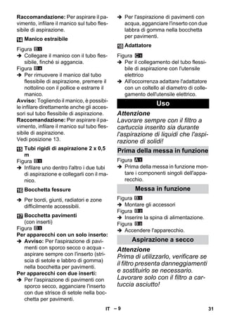 – 9 
Raccomandazione: Per aspirare il pa-vimento, 
infilare il manico sul tubo fles-sibile 
di aspirazione. 
Figura 
 Collegare il manico con il tubo fles-sibile, 
finché si aggancia. 
Figura 
 Per rimuovere il manico dal tubo 
flessibile di aspirazione, premere il 
nottolino con il pollice e estrarre il 
manico. 
Avviso: Togliendo il manico, è possibi-le 
infilare direttamente anche gli acces-sori 
sul tubo flessibile di aspirazione. 
Raccomandazione: Per aspirare il pa-vimento, 
infilare il manico sul tubo fles-sibile 
di aspirazione. 
Vedi posizione 13. 
Figura 
 Infilare uno dentro l'altro i due tubi 
di aspirazione e collegarli con il ma-nico. 
 Per bordi, giunti, radiatori e zone 
difficilmente accessibili. 
Figura 
Per apparecchi con un solo inserto: 
 Avviso: Per l'aspirazione di pavi-menti 
con sporco secco o acqua - 
aspirare sempre con l'inserto (stri-scia 
di setole e labbro di gomma) 
nella bocchetta per pavimenti. 
Per apparecchi con due inserti: 
 Per l'aspirazione di pavimenti con 
sporco secco, agganciare l'inserto 
con due strisce di setole nella boc-chetta 
per pavimenti. 
 Per l'aspirazione di pavimenti con 
acqua, agganciare l'inserto con due 
labbra di gomma nella bocchetta 
per pavimenti. 
Figura 
 Per il collegamento del tubo flessi-bile 
di aspirazione con l'utensile 
elettrico 
 All'occorrenza adattare l'adattatore 
con un coltello al diametro di colle-gamento 
dell'utensile elettrico. 
Attenzione 
Lavorare sempre con il filtro a 
cartuccia inserito sia durante 
l'aspirazione di liquidi che l'aspi-razione 
di solidi! 
Figura 
 Prima della messa in funzione mon-tare 
i componenti singoli dell'appa-recchio. 
Figura 
 Montare gli accessori 
Figura 
 Inserire la spina di alimentazione. 
Figura 
 Accendere l'apparecchio. 
Attenzione 
Prima di utilizzarlo, verificare se 
il filtro presenta danneggiamenti 
e sostituirlo se necessario. 
Lavorare solo con il filtro a car-tuccia 
asciutto! 
Manico estraibile 
Tubi rigidi di aspirazione 2 x 0,5 
m 
Bocchetta fessure 
Bocchetta pavimenti 
(con inserti) 
Adattatore 
Uso 
Prima della messa in funzione 
Messa in funzione 
Aspirazione a secco 
IT 31 
 
