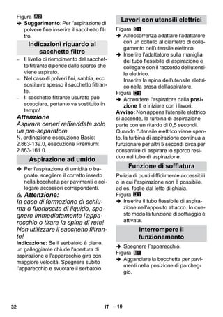 – 10 
Figura 
 Suggerimento: Per l'aspirazione di 
polvere fine inserire il sacchetto fil-tro. 
– Il livello di riempimento del sacchet-to 
filtrante dipende dallo sporco che 
viene aspirato. 
– Nel caso di polveri fini, sabbia, ecc. 
sostituire spesso il sacchetto filtran-te. 
– Il sacchetto filtrante usurato può 
scoppiare, pertanto va sostituito in 
tempo! 
Attenzione 
Aspirare ceneri raffreddate solo 
un pre-separatore. 
N. ordinazione esecuzione Basic: 
2.863-139.0, esecuzione Premium: 
2.863-161.0. 
 Per l'aspirazione di umidità o ba-gnato, 
scegliere il corretto inserto 
nella bocchetta per pavimenti e col-legare 
accessori corrispondenti. 
 Attenzione: 
In caso di formazione di schiu-ma 
o fuoriuscita di liquido, spe-gnere 
immediatamente l'appa-recchio 
o tirare la spina di rete! 
Non utilizzare il sacchetto filtran-te! 
Indicazione: Se il serbatoio è pieno, 
un galleggiante chiude l'apertura di 
aspirazione e l'apparecchio gira con 
maggiore velocità. Spegnere subito 
l'apparecchio e svuotare il serbatoio. 
Figura 
 All'occorrenza adattare l'adattatore 
con un coltello al diametro di colle-gamento 
dell'utensile elettrico. 
 Inserire l'adattatore sulla maniglia 
del tubo flessibile di aspirazione e 
collegare con il raccordo dell'utensi-le 
elettrico. 
Inserire la spina dell'utensile elettri-co 
nella presa dell'aspiratore. 
Figura 
 Accendere l'aspiratore dalla posi-zione 
II e iniziare con i lavori. 
Avviso: Non appena l'utensile elettrico 
si accende, la turbina di aspirazione 
parte con un ritardo di 0,5 secondi. 
Quando l'utensile elettrico viene spen-to, 
la turbina di aspirazione continua a 
funzionare per altri 5 secondi circa per 
consentire di aspirare lo sporco resi-duo 
nel tubo di aspirazione. 
Pulizia di punti difficilmente accessibili 
o in cui l'aspirazione non è possibile, 
ad es. foglie dal letto di ghiaia. 
Figura 
 Inserire il tubo flessibile di aspira-zione 
nell'apposito attacco. In que-sto 
modo la funzione di soffiaggio è 
attivata. 
 Spegnere l’apparecchio. 
Figura 
 Agganciare la bocchetta per pavi-menti 
nella posizione di parcheg-gio. 
Indicazioni riguardo al 
sacchetto filtro 
Aspirazione ad umido 
Lavori con utensili elettrici 
Funzione di soffiatura 
Interrompere il 
funzionamento 
32 IT 
 
