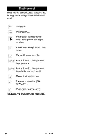 – 12 
Dati tecnici 
I dati tecnici sono riportati a pagina IV. 
Di seguito la spiegazione dei simboli 
usati. 
Tensione 
Potenza Pnom 
Potenza di collegamento 
max. della presa dell'appa-recchio 
Protezione rete (fusibile ritar-dato) 
Capacità vano raccolta 
Assorbimento di acqua con 
impugnatura 
Assorbimento di acqua con 
bocchetta per pavimenti 
Cavo di alimentazione 
Pressione acustica (EN 
60704-2-1) 
Peso (senza accessori) 
Con riserva di modifiche tecniche! 
34 IT 
 