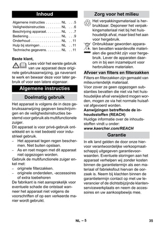 Nederlands 
– 5 
Beste klant, 
Lees vóór het eerste gebruik 
van uw apparaat deze origi-nele 
gebruiksaanwijzing, ga navenant 
te werk en bewaar deze voor later ge-bruik 
of voor een latere eigenaar. 
Het apparaat is volgens de in deze ge-bruiksaanwijzing 
gegeven beschrijvin-gen 
en de veiligheidsinstructies be-stemd 
voor gebruik als multifunctionele 
zuiger. 
Dit apparaat is voor privé-gebruik ont-wikkeld 
en is niet bedoeld voor indu-strieel 
gebruik. 
– Het apparaat tegen regen bescher-men. 
Niet buiten opslaan. 
– As en roet mogen met dit apparaat 
niet opgezogen worden. 
Gebruik de multifunctionele zuiger en-kel 
met: 
– originele filterzakken. 
– originele onderdelen, -accessoires 
of extra toebehoren 
De fabrikant is niet aansprakelijk voor 
eventuele schade die ontstaat wan-neer 
het apparaat niet volgens de 
voorschriften of op een verkeerde ma-nier 
wordt gebruikt. 
Het verpakkingsmateriaal is her-bruikbaar. 
Deponeer het verpak-kingsmateriaal 
niet bij het huis-houdelijk 
afval, maar bied het aan 
voor hergebruik. 
Onbruikbaar geworden appara-ten 
bevatten waardevolle materi-alen 
die geschikt zijn voor herge-bruik. 
Lever de apparaten daar-om 
in bij een inzamelpunt voor 
herbruikbare materialen. 
Filters en filterzakken zijn gemaakt van 
milieuvriendelijk materiaal. 
Voor zover ze geen opgezogen sub-stanties 
bevatten die niet via het huis-houdelijke 
afval verwijderd mogen wor-den, 
mogen ze via het normale huisaf-val 
afgevoerd worden. 
Aanwijzingen betreffende de in-houdsstoffen 
(REACH) 
Huidige informatie over de inhouds-stoffen 
vindt u onder: 
www.kaercher.com/REACH 
In elk land gelden de door onze hier-voor 
verantwoordelijke verkoopmaat-schappij 
uitgegeven garantievoor-waarden. 
Eventuele storingen aan het 
apparaat verhelpen wij zonder kosten 
binnen de garantietermijn als een ma-teriaal 
of fabrieksfout hiervan de oor-zaak 
is. Neem bij klachten binnen de 
garantietermijn contact op met uw le-verancier 
of de dichtstbijzijnde klanten-servicewerkplaats 
en neem de acces-soires 
en uw aankoopbewijs mee. 
Inhoud 
Algemene instructies . . . . . . . . NL . . .5 
Veiligheidsinstructies . . . . . . . . NL . . .6 
Beschrijving apparaat. . . . . . . . NL . . .7 
Bediening . . . . . . . . . . . . . . . . . NL . . .9 
Onderhoud . . . . . . . . . . . . . . . . NL . . 11 
Hulp bij storingen . . . . . . . . . . . NL . . 11 
Technische gegevens. . . . . . . . NL . . 11 
Algemene instructies 
Doelmatig gebruik 
Zorg voor het milieu 
Afvoer van filters en filterzakken 
Garantie 
NL 35 
 