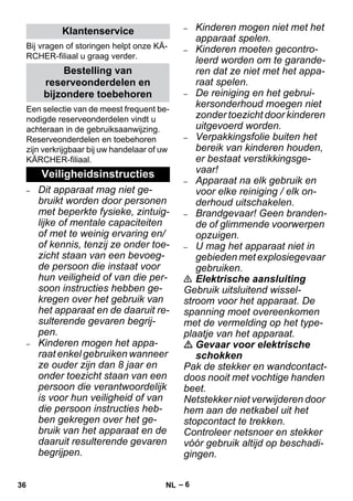 – 6 
Bij vragen of storingen helpt onze KÄ- 
RCHER-filiaal u graag verder. 
Een selectie van de meest frequent be-nodigde 
reserveonderdelen vindt u 
achteraan in de gebruiksaanwijzing. 
Reserveonderdelen en toebehoren 
zijn verkrijgbaar bij uw handelaar of uw 
KÄRCHER-filiaal. 
– Dit apparaat mag niet ge-bruikt 
worden door personen 
met beperkte fysieke, zintuig-lijke 
of mentale capaciteiten 
of met te weinig ervaring en/ 
of kennis, tenzij ze onder toe-zicht 
staan van een bevoeg-de 
persoon die instaat voor 
hun veiligheid of van die per-soon 
instructies hebben ge-kregen 
over het gebruik van 
het apparaat en de daaruit re-sulterende 
gevaren begrij-pen. 
– Kinderen mogen het appa-raat 
enkel gebruiken wanneer 
ze ouder zijn dan 8 jaar en 
onder toezicht staan van een 
persoon die verantwoordelijk 
is voor hun veiligheid of van 
die persoon instructies heb-ben 
gekregen over het ge-bruik 
van het apparaat en de 
daaruit resulterende gevaren 
begrijpen. 
– Kinderen mogen niet met het 
apparaat spelen. 
– Kinderen moeten gecontro-leerd 
worden om te garande-ren 
dat ze niet met het appa-raat 
spelen. 
– De reiniging en het gebrui-kersonderhoud 
moegen niet 
zonder toezicht door kinderen 
uitgevoerd worden. 
– Verpakkingsfolie buiten het 
bereik van kinderen houden, 
er bestaat verstikkingsge-vaar! 
– Apparaat na elk gebruik en 
voor elke reiniging / elk on-derhoud 
uitschakelen. 
– Brandgevaar! Geen branden-de 
of glimmende voorwerpen 
opzuigen. 
– U mag het apparaat niet in 
gebieden met explosiegevaar 
gebruiken. 
 Elektrische aansluiting 
Gebruik uitsluitend wissel-stroom 
voor het apparaat. De 
spanning moet overeenkomen 
met de vermelding op het type-plaatje 
van het apparaat. 
 Gevaar voor elektrische 
schokken 
Pak de stekker en wandcontact-doos 
nooit met vochtige handen 
beet. 
Netstekker niet verwijderen door 
hem aan de netkabel uit het 
stopcontact te trekken. 
Controleer netsnoer en stekker 
vóór gebruik altijd op beschadi-gingen. 
Klantenservice 
Bestelling van 
reserveonderdelen en 
bijzondere toebehoren 
Veiligheidsinstructies 
36 NL 
 