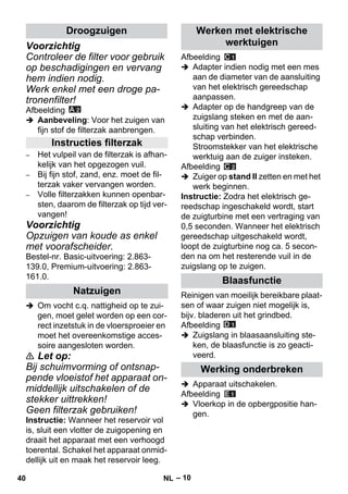 – 10 
Voorzichtig 
Controleer de filter voor gebruik 
op beschadigingen en vervang 
hem indien nodig. 
Werk enkel met een droge pa-tronenfilter! 
Afbeelding 
 Aanbeveling: Voor het zuigen van 
fijn stof de filterzak aanbrengen. 
– Het vulpeil van de filterzak is afhan-kelijk 
van het opgezogen vuil. 
– Bij fijn stof, zand, enz. moet de fil-terzak 
vaker vervangen worden. 
– Volle filterzakken kunnen openbar-sten, 
daarom de filterzak op tijd ver-vangen! 
Voorzichtig 
Opzuigen van koude as enkel 
met voorafscheider. 
Bestel-nr. Basic-uitvoering: 2.863- 
139.0, Premium-uitvoering: 2.863- 
161.0. 
 Om vocht c.q. nattigheid op te zui-gen, 
moet gelet worden op een cor-rect 
inzetstuk in de vloersproeier en 
moet het overeenkomstige acces-soire 
aangesloten worden. 
 Let op: 
Bij schuimvorming of ontsnap-pende 
vloeistof het apparaat on-middellijk 
uitschakelen of de 
stekker uittrekken! 
Geen filterzak gebruiken! 
Instructie: Wanneer het reservoir vol 
is, sluit een vlotter de zuigopening en 
draait het apparaat met een verhoogd 
toerental. Schakel het apparaat onmid-dellijk 
uit en maak het reservoir leeg. 
Afbeelding 
 Adapter indien nodig met een mes 
aan de diameter van de aansluiting 
van het elektrisch gereedschap 
aanpassen. 
 Adapter op de handgreep van de 
zuigslang steken en met de aan-sluiting 
van het elektrisch gereed-schap 
verbinden. 
Stroomstekker van het elektrische 
werktuig aan de zuiger insteken. 
Afbeelding 
 Zuiger op stand II zetten en met het 
werk beginnen. 
Instructie: Zodra het elektrisch ge-reedschap 
ingeschakeld wordt, start 
de zuigturbine met een vertraging van 
0,5 seconden. Wanneer het elektrisch 
gereedschap uitgeschakeld wordt, 
loopt de zuigturbine nog ca. 5 secon-den 
na om het resterende vuil in de 
zuigslang op te zuigen. 
Reinigen van moeilijk bereikbare plaat-sen 
of waar zuigen niet mogelijk is, 
bijv. bladeren uit het grindbed. 
Afbeelding 
 Zuigslang in blaasaansluiting ste-ken, 
de blaasfunctie is zo geacti-veerd. 
 Apparaat uitschakelen. 
Afbeelding 
 Vloerkop in de opbergpositie han-gen. 
Droogzuigen 
Instructies filterzak 
Natzuigen 
Werken met elektrische 
werktuigen 
Blaasfunctie 
Werking onderbreken 
40 NL 
 