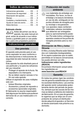 Español 
– 5 
Estimado cliente: 
Antes del primer uso de su 
aparato, lea este manual ori-ginal, 
actúe de acuerdo a sus indica-ciones 
y guárdelo para un uso poste-rior 
o para otro propietario posterior. 
El aparato está previsto para el uso 
como aspirador en seco conforme a 
las descripciones e instrucciones de 
seguridad de este manual de instruc-ciones. 
Este aparato ha sido diseñado para el 
uso particular y no para los esfuerzos 
del uso industrial. 
– Proteger el aparato de la lluvia. No 
depositarlo a la intemperie. 
– No se deben aspirar cenizas ni ho-llín 
con este aparato. 
Utilizar el aspirador de usos múltiples 
solo con: 
– bolsas filtrantes originales. 
– Accesorios y piezas de repuesto o 
accesorios opcionales originales. 
El fabricante no asume responsabili-dad 
alguna por los daños que pudieran 
derivarse de un uso inadecuado o in-correcto. 
Los materiales de embalaje son 
reciclables. Por favor, no tire el 
embalaje a la basura doméstica; 
en vez de ello, entréguelo en los 
puntos oficiales de recogida para 
su reciclaje o recuperación. 
Los aparatos viejos contienen 
materiales valiosos reciclables 
que deberían ser entregados 
para su aprovechamiento poste-rior. 
Por este motivo, entregue los 
aparatos usados en los puntos de 
recogida previstos para su reci-claje. 
El filtro y la bolsa filtrante están fabrica-dos 
con materiales biodegradables. 
Si no aspira sustancias que no estén 
permitidas en la basura convencional, 
los puede eliminar con ella. 
Indicaciones sobre ingredientes 
(REACH) 
Encontrará información actual sobre 
los ingredientes en: 
www.kaercher.com/REACH 
En todos los países rigen las condicio-nes 
de garantía establecidas por nues-tra 
sociedad distribuidora. Las averías 
del aparato serán subsanadas gratui-tamente 
dentro del período de garan-tía, 
siempre que las causas de las mis-mas 
se deban a defectos de material o 
de fabricación. En un caso de garantía, 
le rogamos que se dirija con el com-probante 
de compra al distribuidor 
donde adquirió el aparato o al Servicio 
al cliente autorizado más próximo a su 
domicilio. 
Índice de contenidos 
Indicaciones generales . . . . . . ES . . .5 
Indicaciones de seguridad . . . . ES . . .6 
Descripción del aparato . . . . . . ES . . .7 
Manejo . . . . . . . . . . . . . . . . . . . ES . . .9 
Cuidados y mantenimiento. . . . ES . . 11 
Ayuda en caso de avería . . . . . ES . . 11 
Datos técnicos . . . . . . . . . . . . . ES . .12 
Indicaciones generales 
Uso previsto 
Protección del medio 
ambiente 
Eliminación de filtro y bolsa 
filtrante 
Garantía 
42 ES 
 
