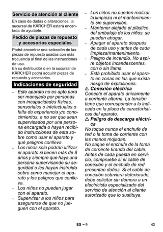 – 6 
En caso de dudas o alteraciones, la 
sucursal de KÄRCHER estará encan-tada 
de ayudarle. 
Podrá encontrar una selección de las 
piezas de repuesto usadas con más 
frecuencia al final de las instrucciones 
de uso. 
En su distribuidor o en la sucursal de 
KÄRCHER podrá adquirir piezas de 
repuesto y accesorios. 
– Este aparato no es apto para 
ser manejado por personas 
con incapacidades físicas, 
sensoriales o intelectuales o 
falta de experiencia y/o cono-cimientos, 
a no ser que sean 
supervisados por una perso-na 
encargada o hayan recibi-do 
instrucciones de esta so-bre 
como usar el aparato y 
qué peligros conlleva. 
– Los niños solo podrán utilizar 
el aparato si tienen más de 8 
años y siempre que haya una 
persona supervisando su se-guridad 
o les hayan instruido 
sobre como manejar el apa-rato 
y los peligros que conlle-va. 
– Los niños no pueden jugar 
con el aparato. 
– Supervisar a los niños para 
asegurarse de que no jue-guen 
con el aparato. 
– Los niños no pueden realizar 
la limpieza ni el mantenimien-to 
sin supervisión. 
– Mantener alejado el plástico 
del embalaje de los niños, se 
pueden ahogar. 
– Apagar el aparato después 
de cada uso y antes de cada 
limpieza/mantenimiento. 
– Peligro de incendio. No aspi-re 
objetos incandescentes, 
con o sin llama. 
– Está prohibido usar el apara-to 
en zonas en las que exista 
riesgo de explosiones. 
 Conexión eléctrica 
Conecte el aparato únicamente 
a corriente alterna. La tensión 
tiene que corresponder a la indi-cada 
en la placa de característi-cas 
del aparato. 
 Peligro de descarga eléctri-ca 
No toque nunca el enchufe de 
red o la toma de corriente con 
las manos mojadas. 
No saque el enchufe de la toma 
de corriente tirando del cable. 
Antes de cada puesta en servi-cio, 
compruebe si el cable de 
conexión y el enchufe de red 
presentan daños. Si el cable de 
conexión estuviera deteriorado, 
debe solicitar sin demora a un 
electricista especializado del 
servicio de atención al cliente 
autorizado que lo sustituya. 
Servicio de atención al cliente 
Pedido de piezas de repuesto 
y accesorios especiales 
Indicaciones de seguridad 
ES 43 
 