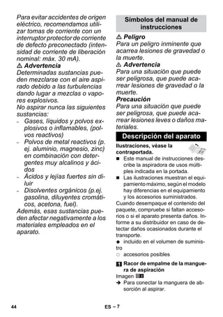 – 7 
Para evitar accidentes de origen 
eléctrico, recomendamos utili-zar 
tomas de corriente con un 
interruptor protector de corriente 
de defecto preconectado (inten-sidad 
de corriente de liberación 
nominal: máx. 30 mA). 
 Advertencia 
Determinadas sustancias pue-den 
mezclarse con el aire aspi-rado 
debido a las turbulencias 
dando lugar a mezclas o vapo-res 
explosivos. 
No aspirar nunca las siguientes 
sustancias: 
– Gases, líquidos y polvos ex-plosivos 
o inflamables, (pol-vos 
reactivos) 
– Polvos de metal reactivos (p. 
ej. aluminio, magnesio, zinc) 
en combinación con deter-gentes 
muy alcalinos y áci-dos 
– Ácidos y lejías fuertes sin di-luir 
– Disolventes orgánicos (p.ej. 
gasolina, diluyentes cromáti-cos, 
acetona, fuel). 
Además, esas sustancias pue-den 
afectar negativamente a los 
materiales empleados en el 
aparato. 
Símbolos del manual de 
instrucciones 
 Peligro 
Para un peligro inminente que 
acarrea lesiones de gravedad o 
la muerte. 
 Advertencia 
Para una situación que puede 
ser peligrosa, que puede aca-rrear 
lesiones de gravedad o la 
muerte. 
Precaución 
Para una situación que puede 
ser peligrosa, que puede aca-rrear 
lesiones leves o daños ma-teriales. 
Descripción del aparato 
Ilustraciones, véase la 
contraportada. 
 Este manual de instrucciones des-cribe 
la aspiradora de usos múlti-ples 
indicada en la portada. 
 Las ilustraciones muestran el equi-pamiento 
máximo, según el modelo 
hay diferencias en el equipamiento 
y los accesorios suministrados. 
Cuando desempaque el contenido del 
paquete, compruebe si faltan acceso-rios 
o si el aparato presenta daños. In-forme 
a su distribuidor en caso de de-tectar 
daños ocasionados durante el 
transporte. 
incluido en el volumen de suminis-tro 
accesorios posibles 
Racor de empalme de la mangue-ra 
de aspiración 
Imagen 
 Para conectar la manguera de ab-sorción 
al aspirar. 
44 ES 
 
