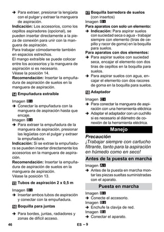 – 9 
 Para extraer, presionar la lengüeta 
con el pulgar y extraer la manguera 
de aspiración. 
Indicación: Los accesorios, como los 
cepillos aspiradores (opcional), se 
pueden insertar directamente a la pie-za 
de conexión para unir con la man-guera 
de aspiración. 
Para trabajar cómodamente también 
en espacios estrechos. 
El mango extraíble se puede colocar 
entre los accesorios y la manguera de 
aspiración si es necesario. 
Véase la posición 14. 
Recomendación: Insertar la empuña-dura 
de aspiración de suelos en la 
manguera de aspiración. 
Imagen 
 Conectar la empuñadura con la 
manguera de aspiración hasta que 
encaje. 
Imagen 
 Para extraer la empuñadura de la 
manguera de aspiración, presionar 
las legüetas con el pulgar y extraer 
la empuñadura. 
Indicación: Si se extrae la empuñadu-ra 
se pueden insertar directamente los 
accesorios en la manguera de aspira-ción. 
Recomendación: Insertar la empuña-dura 
de aspiración de suelos en la 
manguera de aspiración. 
Véase la posición 13. 
Imagen 
 Insertar ambos tubos de aspiración 
y conectar con la empuñadura. 
 Para bordes, juntas, radiadores y 
zonas de difícil acceso. 
Imagen 
Para aparatos con solo un elemento: 
 Indicación: Para aspirar suelos 
con suciedad seca o agua - trabajar 
siempre con elemento (tiras de ce-pillo 
y racor de goma) en la boquilla 
para suelos. 
Para aparatos con dos elementos: 
 Para aspirar suelos con suciedad 
seca, encajar el elemento con dos 
tiras de cepillos en la boquilla para 
suelos. 
 Para aspirar suelos con agua, en-cajar 
el elemento con dos racores 
de goma en la boquilla para suelos. 
Imagen 
 Para conectar la manguera de aspi-ración 
con una herramienta eléctrica 
 Adaptar el adaptador con un cuchillo 
si es necesario al diámetro de co-nexión 
de la herramienta eléctrica. 
Precaución 
¡Trabajar siempre con cartucho 
filtrante, tanto para la aspiración 
en húmedo como en seco! 
Imagen 
 Antes de la puesta en marcha mon-tar 
las piezas sueltas suministradas 
con el aparato. 
Imagen 
 Conecte el accesorio. 
Imagen 
 Enchufe la clavija de red. 
Imagen 
 Conectar el aparato. 
Empuñadura extraíble 
Tubos de aspiración 2 x 0,5 m 
Boquilla para juntas 
Boquilla barredora de suelos 
(con insertos) 
Adaptador 
Manejo 
Antes de la puesta en marcha 
Puesta en marcha 
46 ES 
 