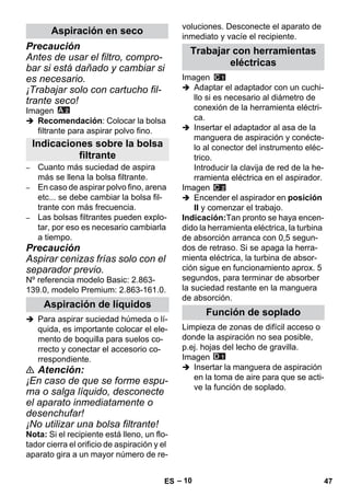 – 10 
Precaución 
Antes de usar el filtro, compro-bar 
si está dañado y cambiar si 
es necesario. 
¡Trabajar solo con cartucho fil-trante 
seco! 
Imagen 
 Recomendación: Colocar la bolsa 
filtrante para aspirar polvo fino. 
– Cuanto más suciedad de aspira 
más se llena la bolsa filtrante. 
– En caso de aspirar polvo fino, arena 
etc... se debe cambiar la bolsa fil-trante 
con más frecuencia. 
– Las bolsas filtrantes pueden explo-tar, 
por eso es necesario cambiarla 
a tiempo. 
Precaución 
Aspirar cenizas frías solo con el 
separador previo. 
Nº referencia modelo Basic: 2.863- 
139.0, modelo Premium: 2.863-161.0. 
 Para aspirar suciedad húmeda o lí-quida, 
es importante colocar el ele-mento 
de boquilla para suelos co-rrecto 
y conectar el accesorio co-rrespondiente. 
 Atención: 
¡En caso de que se forme espu-ma 
o salga líquido, desconecte 
el aparato inmediatamente o 
desenchufar! 
¡No utilizar una bolsa filtrante! 
Nota: Si el recipiente está lleno, un flo-tador 
cierra el orificio de aspiración y el 
aparato gira a un mayor número de re-voluciones. 
Desconecte el aparato de 
inmediato y vacíe el recipiente. 
Imagen 
 Adaptar el adaptador con un cuchi-llo 
si es necesario al diámetro de 
conexión de la herramienta eléctri-ca. 
 Insertar el adaptador al asa de la 
manguera de aspiración y conécte-lo 
al conector del instrumento eléc-trico. 
Introducir la clavija de red de la he-rramienta 
eléctrica en el aspirador. 
Imagen 
 Encender el aspirador en posición 
II y comenzar el trabajo. 
Indicación:Tan pronto se haya encen-dido 
la herramienta eléctrica, la turbina 
de absorción arranca con 0,5 segun-dos 
de retraso. Si se apaga la herra-mienta 
eléctrica, la turbina de absor-ción 
sigue en funcionamiento aprox. 5 
segundos, para terminar de absorber 
la suciedad restante en la manguera 
de absorción. 
Limpieza de zonas de difícil acceso o 
donde la aspiración no sea posible, 
p.ej. hojas del lecho de gravilla. 
Imagen 
 Insertar la manguera de aspiración 
en la toma de aire para que se acti-ve 
la función de soplado. 
Aspiración en seco 
Indicaciones sobre la bolsa 
filtrante 
Aspiración de líquidos 
Trabajar con herramientas 
eléctricas 
Función de soplado 
ES 47 
 