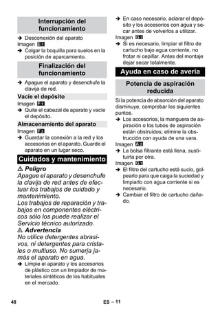 – 11 
 Desconexión del aparato 
Imagen 
 Colgar la boquilla para suelos en la 
posición de aparcamiento. 
 Apague el aparato y desenchufe la 
clavija de red. 
Imagen 
 Quite el cabezal de aparato y vacíe 
el depósito. 
Imagen 
 Guardar la conexión a la red y los 
accesorios en el aparato. Guarde el 
aparato en un lugar seco. 
 Peligro 
Apague el aparato y desenchufe 
la clavija de red antes de efec-tuar 
los trabajos de cuidado y 
mantenimiento. 
Los trabajos de reparación y tra-bajos 
en componentes eléctri-cos 
sólo los puede realizar el 
Servicio técnico autorizado. 
 Advertencia 
No utilice detergentes abrasi-vos, 
ni detergentes para crista-les 
o multiuso. No sumerja ja-más 
el aparato en agua. 
 Limpie el aparato y los accesorios 
de plástico con un limpiador de ma-teriales 
sintéticos de los habituales 
en el mercado. 
 En caso necesario, aclarar el depó-sito 
y los accesorios con agua y se-car 
antes de volverlos a utilizar. 
Imagen 
 Si es necesario, limpiar el filtro de 
cartucho bajo agua corriente, no 
frotar ni cepillar. Antes del montaje 
dejar secar totalmente. 
Si la potencia de absorción del aparato 
disminuye, comprobar los siguientes 
puntos. 
 Los accesorios, la manguera de as-piración 
o los tubos de aspiración 
están obstruidos; elimine la obs-trucción 
con ayuda de una vara. 
Imagen 
 La bolsa filtrante está llena, susti-tuirla 
por otra. 
Imagen 
 El filtro del cartucho está sucio, gol-pearlo 
para que caiga la suciedad y 
limpiarlo con agua corriente si es 
necesario. 
 Cambiar el filtro de cartucho daña-do. 
Interrupción del 
funcionamiento 
Finalización del 
funcionamiento 
Vacíe el depósito 
Almacenamiento del aparato 
Cuidados y mantenimiento 
Ayuda en caso de avería 
Potencia de aspiración 
reducida 
48 ES 
 