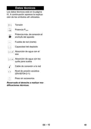 – 12 
Datos técnicos 
Los datos técnicos está en la página 
IV. A continuación aparece la explica-ción 
de los símbolos allí utilizados. 
Tensión 
Potencia Pnom 
Potencia máx. de conexión al 
enchufe del aparato 
Fusible de red (inerte) 
Capacidad del depósito 
Absorción de agua con el 
asa 
Absorción de agua con bo-quilla 
para suelos 
Cable de conexión a la red 
Nivel de presión acústica 
(EN 60704-2-1) 
Peso sin accesorios 
Reservado el derecho a realizar mo-dificaciones 
técnicas. 
ES 49 
 