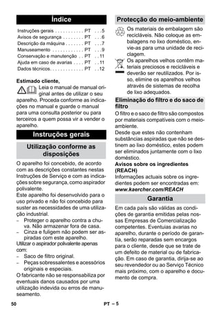 Português 
– 5 
Estimado cliente, 
Leia o manual de manual ori-ginal 
antes de utilizar o seu 
aparelho. Proceda conforme as indica-ções 
no manual e guarde o manual 
para uma consulta posterior ou para 
terceiros a quem possa vir a vender o 
aparelho. 
O aparelho foi concebido, de acordo 
com as descrições constantes nestas 
Instruções de Serviço e com as indica-ções 
sobre segurança, como aspirador 
polivalente. 
Este aparelho foi desenvolvido para o 
uso privado e não foi concebido para 
suster as necessidades de uma utiliza-ção 
industrial. 
– Proteger o aparelho contra a chu-va. 
Não armazenar fora de casa. 
– Cinza e fuligem não podem ser as-piradas 
com este aparelho. 
Utilizar o aspirador polivalente apenas 
com: 
– Saco de filtro original. 
– Peças sobressalentes e acessórios 
originais e especiais. 
O fabricante não se responsabiliza por 
eventuais danos causados por uma 
utilização indevida ou erros de manu-seamento. 
Os materiais de embalagem são 
recicláveis. Não coloque as em-balagens 
no lixo doméstico, en-vie- 
as para uma unidade de reci-clagem. 
Os aparelhos velhos contêm ma-teriais 
preciosos e recicláveis e 
deverão ser reutilizados. Por is-so, 
elimine os aparelhos velhos 
através de sistemas de recolha 
de lixo adequados. 
O filtro e o saco de filtro são compostos 
por materiais compatíveis com o meio-ambiente. 
Desde que estes não contenham 
substâncias aspiradas que não se des-tinem 
ao lixo doméstico, estes podem 
ser eliminados juntamente com o lixo 
doméstico. 
Avisos sobre os ingredientes 
(REACH) 
Informações actuais sobre os ingre-dientes 
podem ser encontradas em: 
www.kaercher.com/REACH 
Em cada país são válidas as condi-ções 
de garantia emitidas pelas nos-sas 
Empresas de Comercialização 
competentes. Eventuias avarias no 
aparelho, durante o período de garan-tía, 
serão reparadas sem encargos 
para o cliente, desde que se trate de 
um defeito de material ou de fabrica-ção. 
Em caso de garantia, dirija-se ao 
seu revendedor ou ao Serviço Técnico 
mais próximo, com o aparelho e docu-mento 
de compra. 
Índice 
Instruções gerais . . . . . . . . . . . PT . . .5 
Avisos de segurança . . . . . . . . PT . . .6 
Descrição da máquina . . . . . . . PT . . .7 
Manuseamento . . . . . . . . . . . . PT . . .9 
Conservação e manutenção . . PT . . 11 
Ajuda em caso de avarias . . . . PT . . 11 
Dados técnicos. . . . . . . . . . . . . PT . .12 
Instruções gerais 
Utilização conforme as 
disposições 
Protecção do meio-ambiente 
Eliminação do filtro e do saco de 
filtro 
Garantia 
50 PT 
 