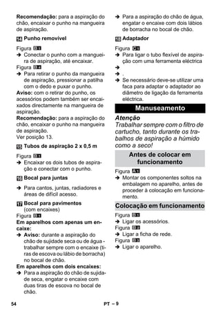 – 9 
Recomendação: para a aspiração do 
chão, encaixar o punho na mangueira 
de aspiração. 
Figura 
 Conectar o punho com a manguei-ra 
de aspiração, até encaixar. 
Figura 
 Para retirar o punho da mangueira 
de aspiração, pressionar a patilha 
com o dedo e puxar o punho. 
Aviso: com o retirar do punho, os 
acessórios podem também ser encai-xados 
directamente na mangueira de 
aspiração. 
Recomendação: para a aspiração do 
chão, encaixar o punho na mangueira 
de aspiração. 
Ver posição 13. 
Figura 
 Encaixar os dois tubos de aspira-ção 
e conectar com o punho. 
 Para cantos, juntas, radiadores e 
áreas de difícil acesso. 
Figura 
Em aparelhos com apenas um en-caixe: 
 Aviso: durante a aspiração do 
chão de sujidade seca ou de água - 
trabalhar sempre com o encaixe (ti-ras 
de escova ou lábio de borracha) 
no bocal de chão. 
Em aparelhos com dois encaixes: 
 Para a aspiração do chão de sujida-de 
seca, engatar o encaixe com 
duas tiras de escova no bocal de 
chão. 
 Para a aspiração do chão de água, 
engatar o encaixe com dois lábios 
de borracha no bocal de chão. 
Figura 
 Para ligar o tubo flexível de aspira-ção 
com uma ferramenta eléctrica 
 
 . 
 Se necessário deve-se utilizar uma 
faca para adaptar o adaptador ao 
diâmetro de ligação da ferramenta 
eléctrica. 
Atenção 
Trabalhar sempre com o filtro de 
cartucho, tanto durante os tra-balhos 
de aspiração a húmido 
como a seco! 
Figura 
 Montar os componentes soltos na 
embalagem no aparelho, antes de 
proceder à colocação em funciona-mento. 
Figura 
 Ligar os acessórios. 
Figura 
 Ligar a ficha de rede. 
Figura 
 Ligar o aparelho. 
Punho removível 
Tubos de aspiração 2 x 0,5 m 
Bocal para juntas 
Bocal para pavimentos 
(com encaixes) 
Adaptador 
Manuseamento 
Antes de colocar em 
funcionamento 
Colocação em funcionamento 
54 PT 
 